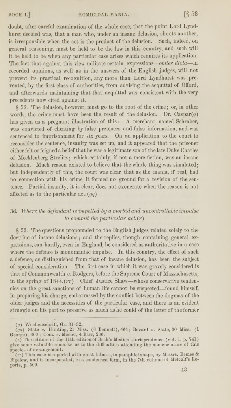 doubt, after careful examination of the whole case, that the point Lord Lynd- hurst decided was, that a man who, under an insane delusion, shoots another, is irresponsible when the act is the product of the delusion. Such, indeed, on general reasoning, must be held to be the law in this country, and such will it be held to be when any particular case arises which requires its application. The fact that against this view militate certain expressions—obiter dicta—in recorded opinions, as well as in the answers of the English judges, will not prevent its practical recognition, any more than Lord Lyndhurst was pre- vented, by the first class of authorities, from advising the acquittal of Offord, and afterwards maintaining that that acquittal was consistent with the very precedents now cited against it. § 52. The delusion, however, must go to the root of the crime; or, in other words, the crime must have been the result of the delusion. Dr. Caspar(g) has given us a pregnant illustration of this : A merchant, named Schraber, was convicted of cheating by false pretences and false information, and was sentenced to imprisonment for six years. On an application to the court to reconsider the sentence, insanity was set up, and it appeared that the prisoner either felt or feigned a belief that he was a legitimate son of the late Duke Charles of Mecklenberg Strelitz ; which certainly, if not a mere fiction, was an insane delusion. Much reason existed to believe that the whole thing was simulated; but independently of this, the court was clear that as the mania, if real, had no connection with his crime, it formed no ground for a revision of the sen- tence. Partial insanity, it is clear, does not exonerate when the reason is not affected as to the particular act. (qq) 3d. Where the defendant is impelled by a morbid and uncontrollable impulse to commit the particular act. (r) § 53. The questions propounded to the English judges related solely to the doctrine of insane delusions; and the replies, though containing general ex- pressions, can hardly, even in England, be considered as authoritative in a case where the defence is monomaniac impulse. In this country, the effect of such a defence, as distinguished from that of insane delusion, has been the subject of special consideration. The first case in which it was gravely considered is that of Commonwealth v. Rodgers, before the Supreme Court of Massachusetts, in the spring of 1844.(rr) Chief Justice Shaw—whose conservative tenden- cies on the great sanctions of human life cannot be suspected—found himself, in preparing his charge, embarrassed by the conflict between the dogmas of the older judges and the necessities of the particular case, and there is an evident struggle ou his part to preserve as much as he could of the letter of the former (ry) Wochenschrift, (Jr. 31-32. (77) State v. Hunting, 21 Miss. (6 Bennett), 464; Bovard v. State, 30 Miss. (1 George), 600 ; Com. v. Mosler, 4 Barr, 266. (r) The editors of the 11th edition of Beck's Medical Jurisprudence (vol. 1, p. 741) give some valuable remarks as to the difficulties attending the nomenclature of this species of derangement. (rr) This case is reported with great fulness, in pamphlet shape, by Messrs. Bemes & Bigelow, and is incorporated, in a condensed form, in the 7th volume of Metcalf's Re- ports, p. 500.