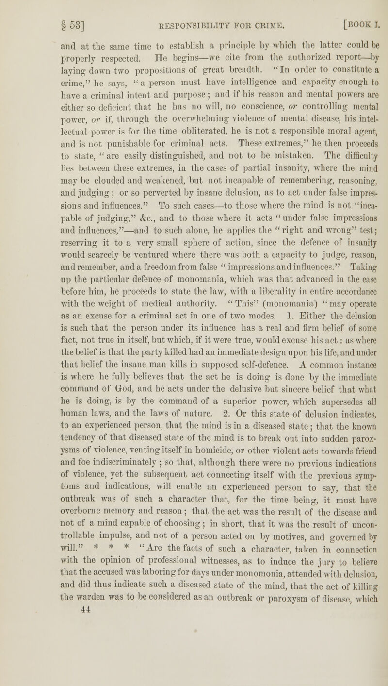 and at the same time to establish a principle by which the latter could be properly respected. He begins—we cite from the authorized report—by laying down two propositions of great breadth. In order to constitute a crime, he says,  a person must have intelligence and capacity enough to have a criminal intent and purpose; and if his reason and mental powers are either so deficient that he has no will, no conscience, or controlling mental power, or if, through the overwhelming violence of mental disease, his intel- lectual power is for the time obliterated, he is not a responsible moral agent, and is not punishable for criminal acts. These extremes, he then proceeds to state,  are easily distinguished, and not to be mistaken. The difficulty lies between these extremes, in the cases of partial insanity, where the mind may be clouded and weakened, but not incapable of remembering, reasoning, and judging; or so perverted by insane delusion, as to act under false impres- sions and influences. To such cases—to those where the mind is not inca- pable of judging, &c, and to those where it acts under false impressions and influences,—and to such alone, he applies the right and wrong test; reserving it to a very small sphere of action, since the defence of insanity would scarcely be ventured where there was both a capacity to judge, reason, and remember, and a freedom from false  impressions and influences. Taking up the particular defence of monomania, which was that advanced in the case before him, he proceeds to state the law, with a liberality in entire accordance with the weight of medical authority. This (monomania) may operate as an excuse for a criminal act in one of two modes. 1. Either the delusion is such that the person under its influence has a real and firm belief of some fact, not true in itself, but which, if it were true, would excuse his act: as where the belief is that the party killed had an immediate design upon his life, and under that belief the insane man kills in supposed self-defence. A common instance is where he fully believes that the act he is doing is done by the immediate command of God, and he acts under the delusive but sincere belief that what he is doing, is by the command of a superior power, which supersedes all human laws, and the laws of nature. 2. Or this state of delusion indicates, to an experienced person, that the mind is in a diseased state; that the known tendency of that diseased state of the mind is to break out into sudden parox- ysms of violence, venting itself in homicide, or other violent acts towards friend and foe indiscriminately ; so that, although there were no previous indications of violence, yet the subsequent act connecting itself with the previous symp- toms and indications, will enable an experienced person to say, that the outbreak was of such a character that, for the time being, it must have overborne memory and reason; that the act was the result of the disease and not of a mind capable of choosing; in short, that it was the result of uncon- trollable impulse, and not of a person acted on by motives, and governed by wil] » * * *  kxz the facts of such a character, taken in connection with the opinion of professional witnesses, as to induce the jury to believe that the accused was laboring for days under monomonia, attended with delusion, and did thus indicate such a diseased state of the mind, that the act of killing the warden was to be considered as an outbreak or paroxysm of disease, which