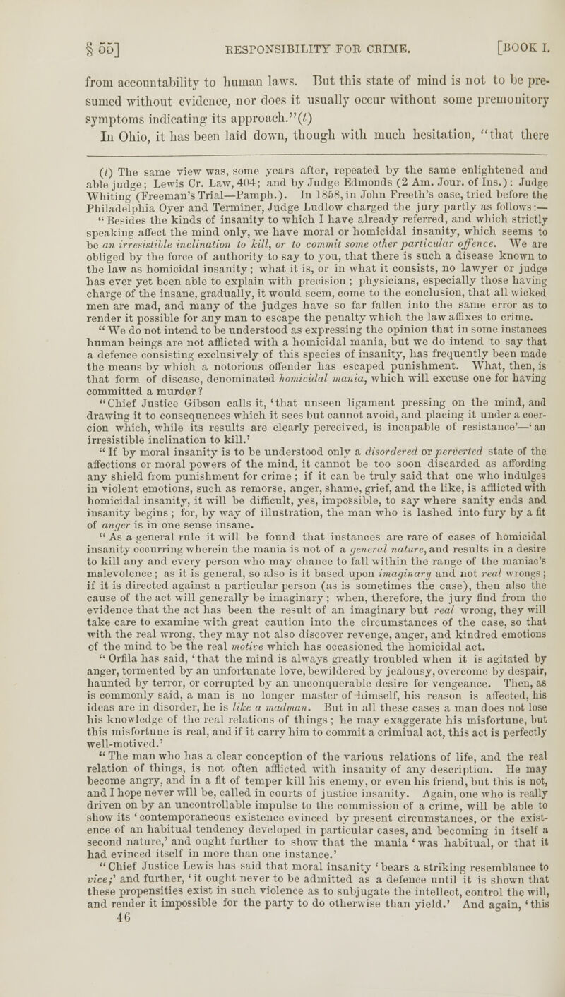 from accountability to human laws. But this state of mind is not to be pre- sumed without evidence, nor does it usually occur without some premonitory symptoms indicating its approach.(7) In Ohio, it has been laid down, though with much hesitation, that there (0 The same view was, some years after, repeated by the same enlightened and able judge; Lewis Cr. Law, 404; and by Judge Edmonds (2 Am. Jour, of Ins.) : Judge Whiting (Freeman's Trial—Pamph.). In 1858, in John Freeth's case, tried before the Philadelphia Oyer and Terminer, Judge Ludlow charged the jury partly as follows:—  Besides the kinds of insanity to which I have already referred, and which strictly speaking affect the mind only, we have moral or homicidal insanity, which seems to be an irresistible inclination to kill, or to commit some other particular offence. We are obliged by the force of authority to say to you, that there is such a disease known to the law as homicidal insanity; what it is, or in what it consists, no lawyer or judge has ever yet been able to explain with precision ; physicians, especially those having charge of the insane, gradually, it would seem, come to the conclusion, that all wicked men are mad, and many of the judges have so far fallen into the same error as to render it possible for any man to escape the penalty which the law affixes to crime.  We do not intend to be understood as expressing the opinion that in some instances human beings are not afflicted with a homicidal mania, but we do intend to say that a defence consisting exclusively of this species of insanity, has frequently been made the means by which a notorious offender has escaped punishment. What, then, is that form of disease, denominated homicidal mania, which will excuse one for having committed a murder ? Chief Justice Gibson calls it, 'that unseen ligament pressing on the mind, and drawing it to consequences which it sees but cannot avoid, and placing it under a coer- cion which, while its results are clearly perceived, is incapable of resistance'—' an irresistible inclination to kill.'  If by moral insanity is to be understood only a disordered or perverted state of the affections or moral powers of the mind, it cannot be too soon discarded as affording any shield from punishment for crime ; if it can be truly said that one who indulges in violent emotions, such as remorse, anger, shame, grief, and the like, is afflicted with homicidal insanity, it will be difficult, yes, impossible, to say where sanity ends and insanity begins ; for, by way of illustration, the man who is lashed into fury by a fit of anger is in one sense insane.  As a general rule it will be found that instances are rare of cases of homicidal insanity occurring wherein the mania is not of a general nature, and results in a desire to kill any and every person who may chance to fall within the range of the maniac's malevolence; as it is general, so also is it based upon imaginary and not real wrongs; if it is directed against a particular person (as is sometimes the case), then also the cause of the act will generally be imaginary ; when, therefore, the jury find from the evidence that the act has been the result of an imaginary but real wrong, they will take care to examine with great caution into the circumstances of the case, so that with the real wrong, they may not also discover revenge, anger, and kindred emotions of the mind to be the real motive which has occasioned the homicidal act.  Orfila has said, 'that the mind is always greatly troubled when it is agitated by anger, tormented by an unfortunate love, bewildered by jealousy, overcome by despair, haunted by terror, or corrupted by an unconquerable desire for vengeance. Then, as is commonly said, a man is no longer master of himself, his reason is affected, his ideas are in disorder, he is like a madman. But in all these cases a man does not lose his knowledge of the real relations of things ; he may exaggerate his misfortune, but this misfortune is real, and if it carry him to commit a criminal act, this act is perfectly well-motived.'  The man who has a clear conception of the various relations of life, and the real relation of things, is not often afflicted with insanity of any description. He may become angry, and in a fit of temper kill his enemy, or even his friend, but this is not, and I hope never will be, called in courts of justice insanity. Again, one who is really driven on by an uncontrollable impulse to the commission of a crime, will be able to show its ' contemporaneous existence evinced by present circumstances, or the exist- ence of an habitual tendency developed in particular cases, and becoming in itself a second nature,' and ought further to show that the mania ' was habitual, or that it had evinced itself in more than one instance.'  Chief Justice Lewis has said that moral insanity ' bears a striking resemblance to vice-' and further, 'it ought never to be admitted as a defence until it is shown that these propensities exist in such violence as to subjugate the intellect, control the will, and render it impossible for the party to do otherwise than yield.' And again, 'this