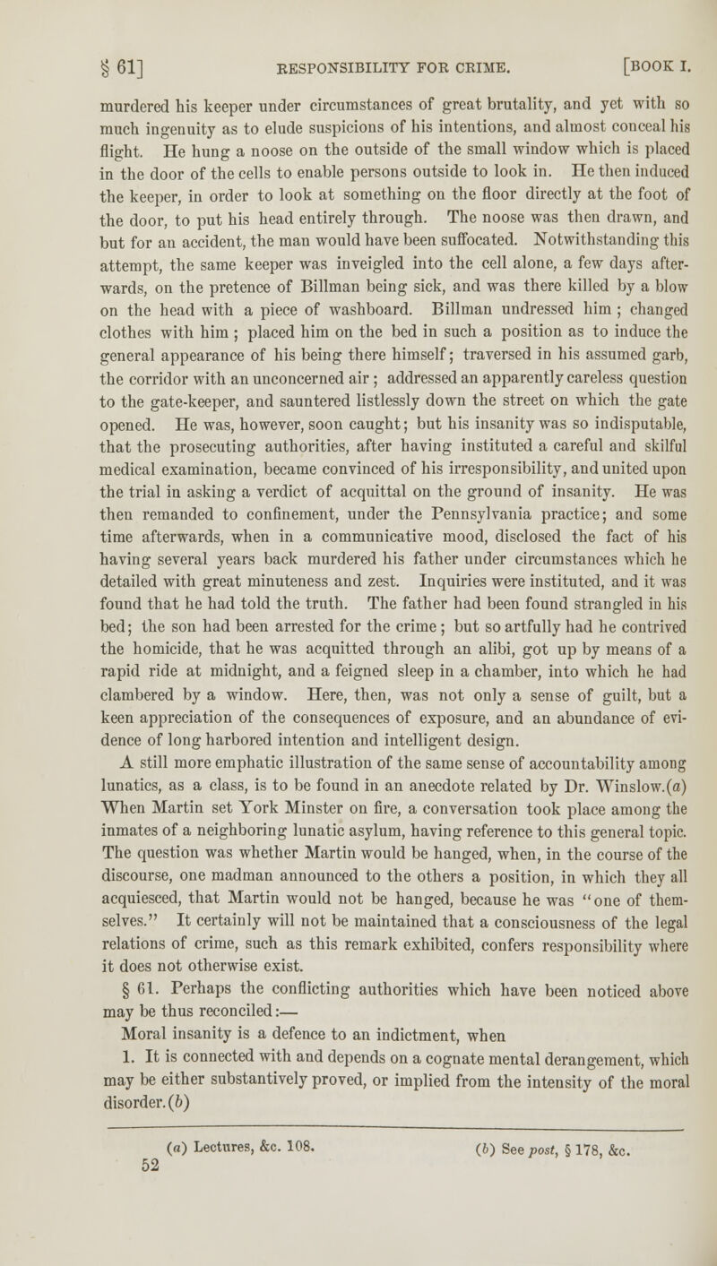 murdered his keeper under circumstances of great brutality, and yet with so much ingenuity as to elude suspicions of his intentions, and almost conceal his flight. He hung a noose on the outside of the small window which is placed in the door of the cells to enable persons outside to look in. He then induced the keeper, in order to look at something on the floor directly at the foot of the door, to put his head entirely through. The noose was then drawn, and but for an accident, the man would have been suffocated. Notwithstanding this attempt, the same keeper was inveigled into the cell alone, a few days after- wards, on the pretence of Billman being sick, and was there killed by a blow on the head with a piece of washboard. Billman undressed him ; changed clothes with him ; placed him on the bed in such a position as to induce the general appearance of his being there himself; traversed in his assumed garb, the corridor with an unconcerned air; addressed an apparently careless question to the gate-keeper, and sauntered listlessly down the street on which the gate opened. He was, however, soon caught; but his insanity was so indisputable, that the prosecuting authorities, after having instituted a careful and skilful medical examination, became convinced of his irresponsibility, and united upon the trial in asking a verdict of acquittal on the ground of insanity. He was then remanded to confinement, under the Pennsylvania practice; and some time afterwards, when in a communicative mood, disclosed the fact of his having several years back murdered his father under circumstances which he detailed with great minuteness and zest. Inquiries were instituted, and it was found that he had told the truth. The father had been found strangled in his bed; the son had been arrested for the crime; but so artfully had he contrived the homicide, that he was acquitted through an alibi, got up by means of a rapid ride at midnight, and a feigned sleep in a chamber, into which he had clambered by a window. Here, then, was not only a sense of guilt, but a keen appreciation of the consequences of exposure, and an abundance of evi- dence of long harbored intention and intelligent design. A still more emphatic illustration of the same sense of accountability among lunatics, as a class, is to be found in an anecdote related by Dr. Winslow.(a) When Martin set York Minster on fire, a conversation took place among the inmates of a neighboring lunatic asylum, having reference to this general topic. The question was whether Martin would be hanged, when, in the course of the discourse, one madman announced to the others a position, in which they all acquiesced, that Martin would not be hanged, because he was one of them- selves. It certainly will not be maintained that a consciousness of the legal relations of crime, such as this remark exhibited, confers responsibility where it does not otherwise exist. § 61. Perhaps the conflicting authorities which have been noticed above may be thus reconciled:— Moral insanity is a defence to an indictment, when 1. It is connected with and depends on a cognate mental derangement, which may be either substantively proved, or implied from the intensity of the moral disorder. (6) (a) Lectures, &e. 108. (b) See post, § 178, &c.