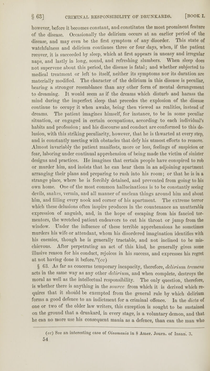 however, before it becomes constant, and constitutes the most prominent feature of the disease. Occasionally the delirium occurs at an earlier period of the disease, and may even be the first symptom of any disorder. This state of watchfulness and delirium continues three or four days, when, if the patient recover, it is succeeded by sleep, which at first appears in uneasy and irregular naps, and lastly in long, sound, and refreshing slumbers. When sleep does not supervene about this period, the disease is fatal; and whether subjected to medical treatment or left to itself, neither its symptoms nor its duration are materially modified. The character of the delirium in this disease is peculiar, bearing a stronger resemblance than any other form of mental derangement to dreaming. It would seem as if the dreams which disturb and harass the mind during the imperfect sleep that precedes the explosion of the disease continue to occupy it when awake, being then viewed as realities, instead of dreams. The patient imagines himself, for instance, to be in some peculiar situation, or engaged in certain occupations, according to each individual's habits and profession; and his discourse and conduct are conformed to this de- lusion, with this striking peculiarity, however, that he is thwarted at every step, and is constantly meeting with obstacles that defy his utmost efforts to remove. Almost invariably the patient manifests, more or less, feelings of suspicion or fear, laboring under continual apprehension of being made the victim of sinister designs and practices. He imagines that certain people have conspired to rob or murder him, and insists that he can hear them in an adjoining apartment arranging their plans and preparing to rush into his room; or that he is in a strange place, where he is forcibly detained, and prevented from going to his own home. One of the most common hallucinations is to be constantly seeing devils, snakes, vermin, and all manner of unclean things around him and about him, and filling every nook and corner of his apartment. The extreme terror which these delusions often inspire produces in the countenance an unutterable expression of anguish, and, in the hope of escaping from his fancied tor- mentors, the wretched patient endeavors to cut his throat or jump from the window. Under the influence of these terrible apprehensions he sometimes murders his wife or attendant, whom his disordered imagination identifies with his enemies, though he is generally tractable, and not inclined to be mis- chievous. After perpetrating an act of this kind, he generally gives some illusive reason for his conduct, rejoices in his success, and expresses his regret at not having done it before.(cc) § 63. As far as concerns temporary incapacity, therefore, delirium tremens acts in the same way as any other delirium, and when complete, destroys the moral as well as the intellectual responsibility. The only question, therefore, is whether there is anything in the source from which it is derived which re- quires that it should be exempted from the general rule by which delirium forms a good defence to an indictment for a criminal offence. In the dicta of one or two of the older law writers, this exception is sought to be sustained on the ground that a drunkard, in every stage, is a voluntary demon, and that he can no more use his consequent mania as a defence, than can the man who (cc) See an interesting case of Oinomania in 8 Amer. Journ. of Insan. 3.