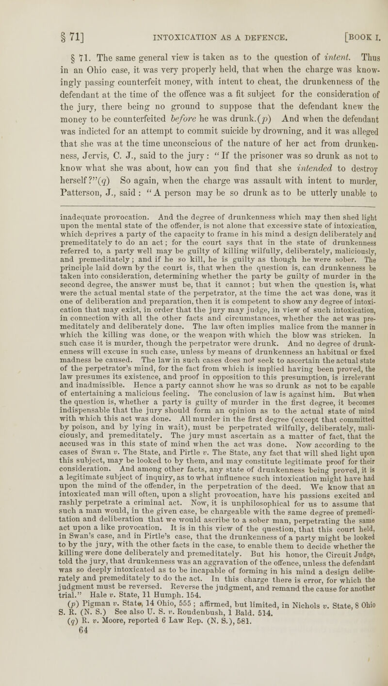 § *n. The same general view is taken as to the question of intent. Thus in an Ohio case, it was very properly held, that when the charge was know- ingly passing counterfeit money, with intent to cheat, the drunkenness of the defendant at the time of the offence was a fit subject for the consideration of the jury, there being no ground to suppose that the defendant knew the money to be counterfeited before he was drunk, (p) And when the defendant was indicted for an attempt to commit suicide by drowning, and it was alleged that she was at the time unconscious of the nature of her act from drunken- ness, Jervis, C. J., said to the jury:  If the prisoner was so drunk as not to know what she was about, how can you find that she intended to destroy herself ?(<?) So again, when the charge was assault with intent to murder, Patterson, J., said :  A person may be so drunk as to be utterly unable to inadequate provocation. And the degree of drunkenness which may then shed light upon the mental state of the offender, is not alone that excessive state of intoxication, which deprives a party of the capacity to frame in his mind a design deliberately and premeditately to do an act; for the court says that in the state of drunkenness referred to, a party well may be guilty of killing wilfully, deliberately, maliciously, and premeditately; and if he so kill, he is guilty as though he were sober. The principle laid down by the court is, that when the question is, can drunkenness be taken into consideration, determining whether the party be guilty of murder in the second degree, the answer must be, that it cannot; but when the question is, what were the actual mental state of the perpetrator, at the time the act was done, was it one of deliberation and preparation, then it is competent to show any degree of intoxi- cation that may exist, in order that the jury may judge, in view of such intoxication, in connection with all the other facts and circumstances, whether the act was pre- meditately and deliberately done. The law often implies malice from the manner in which the killing was done, or the weapon with which the blow was stricken. In such case it is murder, though the perpetrator were drunk. And no degree of drunk- enness will excuse in such case, unless by means of drunkenness an habitual or fixed madness be caused. The law in such cases does not seek to ascertain the actual state of the perpetrator's mind, for the fact from which is implied having been proved, the law presumes its existence, and proof in opposition to this presumption, is irrelevant and inadmissible. Hence a party cannot show he was so drunk as not to be capable of entertaining a malicious feeling. The conclusion of law is against him. But when the question is, whether a party is guilty of murder in the first degree, it becomes indispensable that the jury should form an opinion as to the actual state of mind with which this act was done. All murder in the first degree (except that committed by poison, and by lying in wait), must be perpetrated wilfully, deliberately, mali- ciously, and premeditately. The jury must ascertain as a matter of fact, that the accused was in this state of mind when the act was done. Now according to the cases of Swan v. The State, and Pirtle v. The State, any fact that will shed light upon this subject, may be looked to by them, and may constitute legitimate proof for their consideration. And among other facts, any state of drunkenness being proved, it is a legitimate subject of inquiry, as to what influence such intoxication might have had upon the mind of the offender, in the perpetration of the deed. We know that an intoxicated man will often, upon a slight provocation, have his passions excited and rashly perpetrate a criminal act. Now, it is unphilosophical for us to assume that such a man would, in the given case, be chargeable with the same degree of premedi- tation and deliberation that we would ascribe to a sober man, perpetrating the same act upon a like provocation. It is in this view of the question, that this court held, in Swan's case, and in Pirtle's case, that the drunkenness of a party might be looked to by the jury, with the other facts in the case, to enable them to decide whether the killing were done deliberately and premeditately. But his honor, the Circuit Judge, told the jury, that drunkenness was an aggravation of the offence, unless the defendant was so deeply intoxicated as to be incapable of forming in his mind a design delibe- rately and premeditately to do the act. In this charge there is error, for which the judgment must be reversed. Reverse the judgment, and remand the cause for another trial. Hale v. State, 11 Humph. 154. (p) Pigman v. State-, 14 Ohio, 555 ; affirmed, but limited, in Nichols v. State, 8 Ohio S. R. (N. S.) See also U. S. v. Roudenbush, 1 Bald. 514. (q) R. v. Moore, reported 6 Law Rep. (N. S.), 561.