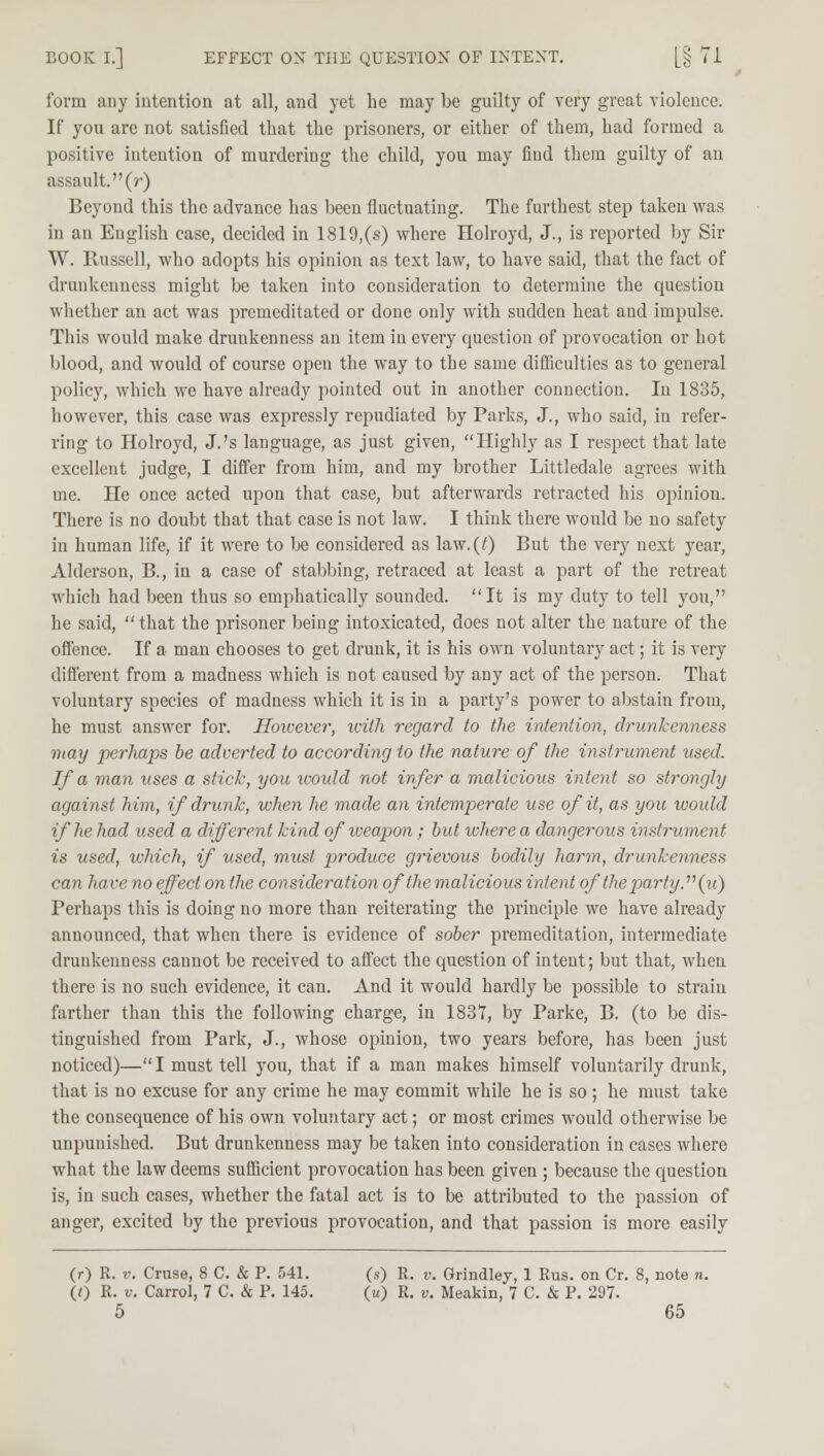 form any intention at all, and yet he may be guilty of very great violence. If you are not satisfied that the prisoners, or either of them, had formed a positive intention of murdering the child, you may find them guilty of an assault, (r) Beyond this the advance has been fluctuating. The furthest step taken was in an English case, decided in 1819,(s) where Holroyd, J., is reported by Sir W. Russell, who adopts his opinion as text law, to have said, that the fact of drunkenness might be taken into consideration to determine the question whether an act was premeditated or done only with sudden heat and impulse. This would make drunkenness an item in every question of provocation or hot blood, and would of course open the way to the same difficulties as to general policy, which we have already pointed out in another connection. In 1835, however, this case was expressly repudiated by Parks, J., who said, in refer- ring to Holroyd, J.'s language, as just given, Highly as I respect that late excellent judge, I differ from him, and my brother Littledale agrees with me. He once acted upon that case, but afterwards retracted his opinion. There is no doubt that that case is not law. I think there would be no safety in human life, if it were to be considered as law.(^) But the very next year, Alderson, B., in a case of stabbing, retraced at least a part of the retreat which had been thus so emphatically sounded. It is my duty to tell you, he said, that the prisoner being intoxicated, does not alter the nature of the offence. If a man chooses to get drunk, it is his own voluntary act; it is very different from a madness which is not caused by any act of the person. That voluntary species of madness which it is in a party's power to abstain from, he must answer for. However, with regard to the intention, drunkenness may perhaps be adverted to according to the nature of the instrument used. If a man uses a stick, you would not infer a malicious intent so strongly against him, if drunk, when he made an intemperate use of it, as you would if he had used a different kind of weapon; but where a dangerous instrument is used, which, if used, must produce grievous bodily harm, drunkenness can have no effect on the consideration of the malicious intent of the party.11 (u) Perhaps this is doing no more than reiterating the principle we have already announced, that when there is evidence of sober premeditation, intermediate drunkenness cannot be received to affect the question of intent; but that, when there is no such evidence, it can. And it would hardly be possible to strain farther than this the following charge, in 183T, by Parke, B. (to be dis- tinguished from Park, J., whose opinion, two years before, has been just noticed)— I must tell you, that if a man makes himself voluntarily drunk, that is no excuse for any crime he may eommit while he is so ; he must take the consequence of his own voluntary act; or most crimes would otherwise be unpunished. But drunkenness may be taken into consideration in cases where what the law deems sufficient provocation has been given ; because the question is, in such cases, whether the fatal act is to be attributed to the passion of anger, excited by the previous provocation, and that passion is more easily (r) R. v. Cruse, 8 C. & P. 541. (s) R. v. Grindley, 1 Rus. on Cr. 8, note n. (0 R. v. Carrol, 7 C. & P. 145. (u) R. v. Meakin, 7 C. & P. 297.