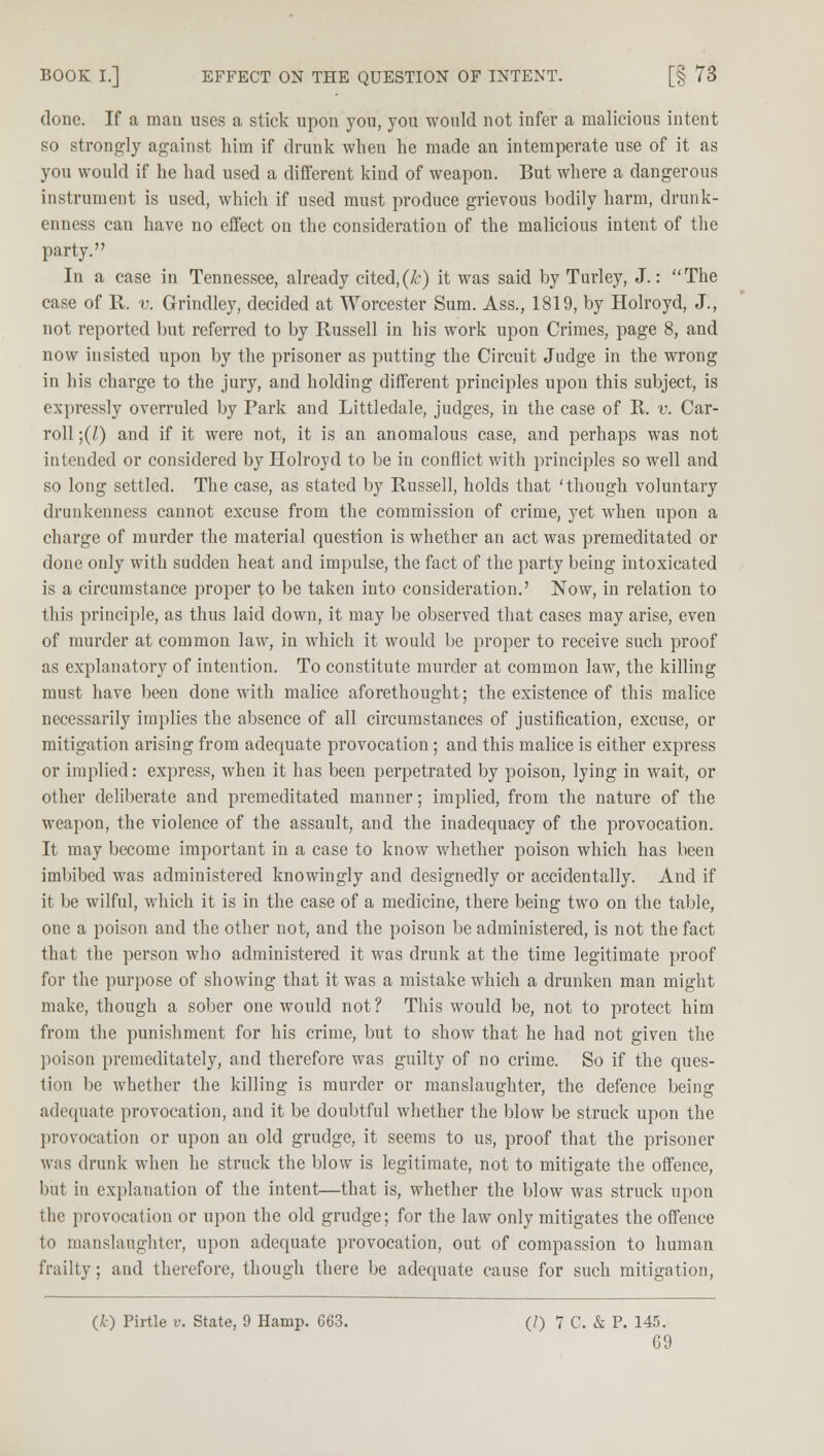 done. If a man uses a stick upon you, you would not infer a malicious intent so strongly against him if drunk when he made an intemperate use of it as you would if he had used a different kind of weapon. But where a dangerous instrument is used, which if used must produce grievous bodily harm, drunk- enness can have no effect on the consideration of the malicious intent of the party. In a case in Tennessee, already cited,(k) it was said by Turley, J.: The case of R. v. Grindley, decided at Worcester Sum. Ass., 1819, by Holroyd, J., not reported but referred to by Russell in his work upon Crimes, page 8, and now insisted upon by the prisoner as putting the Circuit Judge in the wrong in his charge to the jury, and holding different principles upon this subject, is expressly overruled by Park and Littledale, judges, in the case of R. v. Car- roll ;(7) and if it were not, it is an anomalous case, and perhaps was not intended or considered by Holroyd to be in conflict with principles so well and so long settled. The case, as stated by Russell, holds that 'though voluntary drunkenness cannot excuse from the commission of crime, yet when upon a charge of murder the material question is whether an act was premeditated or done only with sudden heat and impulse, the fact of the party being intoxicated is a circumstance proper to be taken into consideration.' Now, in relation to this principle, as thus laid down, it may be observed that cases may arise, even of murder at common law, in which it would be proper to receive such proof as explanatory of intention. To constitute murder at common law, the killing must have been done with malice aforethought; the existence of this malice necessarily implies the absence of all circumstances of justification, excuse, or mitigation arising from adequate provocation; and this malice is either express or implied: express, when it has been perpetrated by poison, lying in wait, or other deliberate and premeditated manner; implied, from the nature of the weapon, the violence of the assault, and the inadequacy of the provocation. It may become important in a case to know whether poison which has been imbibed was administered knowingly and designedly or accidentally. And if it be wilful, which it is in the case of a medicine, there being two on the table, one a poison and the other not, and the poison be administered, is not the fact that the person who administered it was drunk at the time legitimate proof for the purpose of showing that it was a mistake which a drunken man might make, though a sober one would not? This would be, not to protect him from the punishment for his crime, but to show that he had not given the poison premeditately, and therefore was guilty of no crime. So if the ques- tion be whether the killing is murder or manslaughter, the defence being adequate provocation, and it be doubtful whether the blow be struck upon the provocation or upon an old grudge, it seems to us, proof that the prisoner was drunk when he struck the blow is legitimate, not to mitigate the offence, but in explanation of the intent—that is, whether the blow was struck upon the provocation or upon the old grudge; for the law only mitigates the offence to manslaughter, upon adequate provocation, out of compassion to human frailty; and therefore, though there be adequate cause for such mitigation, (£) Pirtle v. State, 9 Hamp. 663. (/) 7 C. & P. 145.