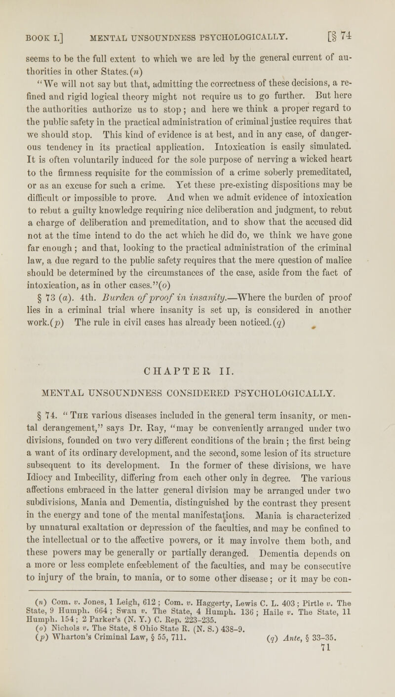 seems to be the full extent to which we are led by the general current of au- thorities in other States. («) We will not say but that, admitting the correctness of these decisions, a re- fined and rigid logical theory might not require us to go further. But here the authorities authorize us to stop; and here we think a proper regard to the public safety in the practical administration of criminal justice requires that we should stop. This kind of evidence is at best, and in any case, of danger- ous tendency in its practical application. Intoxication is easily simulated. It is often voluntarily induced for the sole purpose of nerving a wicked heart to the firmness requisite for the commission of a crime soberly premeditated, or as an excuse for such a crime. Yet these pre-existing dispositions may be difficult or impossible to prove. And when we admit evidence of intoxication to rebut a guilty knowledge requiring nice deliberation and judgment, to rebut a charge of deliberation and premeditation, and to show that the accused did not at the time intend to do the act which he did do, we think we have gone far enough ; and that, looking to the practical administration of the criminal law, a due regard to the public safety requires that the mere question of malice should be determined by the circumstances of the case, aside from the fact of intoxication, as in other cases.(o) § 73 (a). 4th. Burden of proof in insanity.—Where the burden of proof lies in a criminal trial where insanity is set up, is considered in another work.(p) The rule in civil cases has already been noticed.(q) CHAPTER II. MENTAL UNSOUNDNESS CONSIDERED PSYCHOLOGICALLY. § 74.  The various diseases included in the general term insanity, or men- tal derangement, says Dr. Ray, may be conveniently arranged under two divisions, founded on two very different conditions of the brain ; the first being a want of its ordinary development, and the second, some lesion of its structure subsequent to its development. In the former of these divisions, we have Idiocy and Imbecility, differing from each other only in degree. The various affections embraced in the latter general division may be arranged under two subdivisions, Mania and Dementia, distinguished by the contrast they present in the energy and tone of the mental manifestations. Mania is characterized by unnatural exaltation or depression of the faculties, and may be confined to the intellectual or to the affective powers, or it may involve them both, and these powers may be generally or partially deranged. Dementia depends on a more or less complete enfeeblement of the faculties, and may be consecutive to injury of the brain, to mania, or to some other disease; or it may be con- (n) Com. v. Jones, 1 Leigh, 612 ; Com. v. Haggerty, Lewis C. L. 403; Pirtle v. The State, 9 Humph. 664 ; Swan v. The State, 4 Humph. 136 : Haile v. The State, 11 Humph. 154 ; 2 Parker's (N. Y.) C. Rep. 223-235. (o) Nichols v. The State, 8 Ohio State R. (N. S.) 438-9. (p) Wharton's Criminal Law, § 55, 711. (q) Ante, § 33-35.