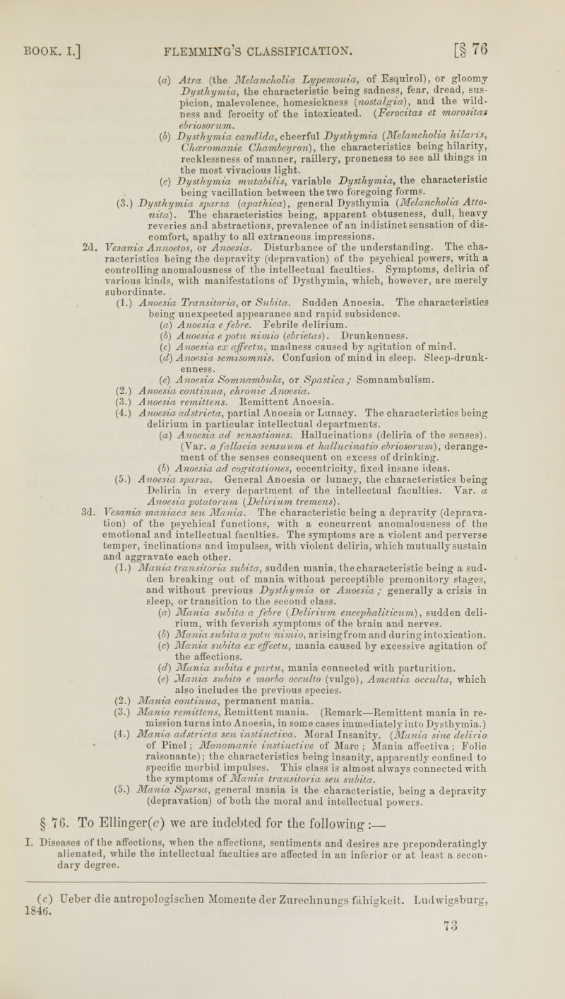 BOOK. I.] FLEMMING'S CLASSIFICATION. [§ 76 (a) Atra (the Melancholia Lypemonia, of Esquirol), or gloomy Dysthymia, the characteristic being sadness, fear, dread, sus- picion, malevolence, homesickness {nostalgia), and the wild- ness and ferocity of the intoxicated. (Ferocitas et morositas ebriosorum. (b) Dysthymia Candida, cheerful Dysthymia {Melancholia hilaris, Chmromanie Chambeyron), the characteristics being hilarity, recklessness of manner, raillery, proneness to see all things in the most vivacious light. (c) Dysthymia mutabilis, variable Dysthymia, the characteristic being vacillation between the two foregoing forms. (3.) Dysthymia sparsa (apathica), general Dysthymia (Melancholia Atto- nita). The characteristics being, apparent obtuseness, dull, heavy reveries and abstractions, prevalence of an indistinct sensation of dis- comfort, apathy to all extraneous impressions. 2d. Vesania Annoetos, or Anoesia. Disturbance of the understanding. The cha- racteristics being the depravity (depravation) of the psychical powers, with a controlling anomalousness of the intellectual faculties. Symptoms, deliria of various kinds, with manifestations of Dysthymia, which, however, are merely subordinate. (1.) Anoesia Transitoria, or Subita. Sudden Anoesia. The characteristics being unexpected appearance and rapid subsidence. (a) Anoesia efebre. Febrile delirium. (b) Anoesia e potu nimio (ebrietas). Drunkenness. (c) Anoesia ex affectu, madness caused by agitation of mind. (d) Anoesia semisomnis. Confusion of mind in sleep. Sleep-drunk- enness. (e) Anoesia Somnambnla, or Spastica; Somnambulism. (2.) Anoesia continua, chronic Anoesia. (3.) Anoesia remittens. Remittent Anoesia. (4.) Anoesia adstricta, partial Anoesia or Lunacy. The characteristics being delirium in particular intellectual departments. (a) Anoesia ad sensationes. Hallucinations (deliria of the senses). (Var. afallacia sensuum et hallucinatio ebriosorum), derange- ment of the senses consequent on excess of drinking. (b) Anoesia ad cogitationes, eccentricity, fixed insane ideas. (5.) Anoesia sparsa. General Anoesia or lunacy, the characteristics being Deliria in every department of the intellectual faculties. Var. a Anoesia potatorum (Delirium tremens). 3d. Vesania maniaca seu Mania. The characteristic being a depravity (deprava- tion) of the psychical functions, with a concurrent anomalousness of the emotional and intellectual faculties. The symptoms are a violent and perverse temper, inclinations and impulses, with violent deliria, which mutually sustain and aggravate each other. (1.) Mania transitoria subita, sudden mania, the characteristic being a sud- den breaking out of mania without perceptible premonitory stages, and without previous Dysthymia or Anoesia; generally a crisis in sleep, or transition to the second class. (a) Mania subita a febre (Delirium enceplialiticum), sudden deli- rium, with feverish symptoms of the brain and nerves. (b) Mania subita a potu nimio, arisingfrom and duringintoxication. (c) Mania subita ex effectu, mania caused by excessive agitation of the affections. (d) Mania subita e partu, mania connected with parturition. (e) Mania subito e morbo occulto (vulgo), Amentia occulta, which also includes the previous species. (2.) Mania continua, permanent mania. (3.) Mania remittens, Remittent mania. (Remark—Remittent mania in re- mission turns into Anoesia, in some cases immediately into Dysthymia.) (4.) Mania, adstricta sen instinctiva. Moral Insanity. (Mania sine delirio of Pinel; Monomania instinctive of Marc ; Mania affectiva; Folie raisonante); the characteristics being insanity, apparently confined to specific morbid impulses. This class is almost always connected with the symptoms of Mania transitoria sen subita. (5.) Mania Sparsa, general mania is the characteristic, being a depravity (depravation) of both the moral and intellectual powers. § TG. To Ellinger(c) we are indebted for the following :— I. Diseases of the affections, when the affections, sentiments and desires are preponderatingly alienated, while the intellectual faculties are affected in an inferior or at least a secon- dary degree. (0 Ueber die antropologischen Momente der Zurechnungs faliigkeit. Ludwigsburg, 1846.