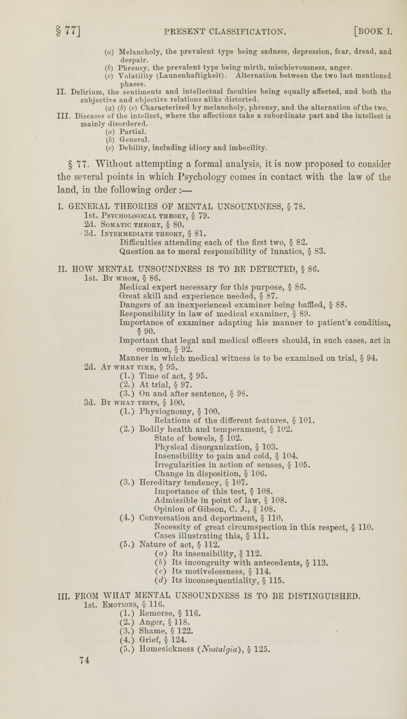 § 77] PRESENT CLASSIFICATION. [BOOK I. (a) Melancholy, the prevalent type being sadness, depression, fear, dread, and despair. (b) Phrensy, the prevalent type being mirth, mischievousness, anger. (c) Volatility (Launenhaftigkeit). Alternation between the two last mentioned phases. II. Delirium, the sentiments and intellectual faculties being equally affected, and both the subjective and objective relations alike distorted. (a) (b) (c) Characterized by melancholy, phrensy, and the alternation of the two. III. Diseases of the intellect, where the affections take a subordinate part and the intellect is mainly disordered. (a) Partial. (4) General, (c) Debility, including idiocy and imbecility. § TT. Without attempting a formal analysis, it is now proposed to consider the several points in which Psychology comes in contact with the law of the land, in the following order :— I. GENERAL THEORIES OF MENTAL UNSOUNDNESS, § 78. 1st. Psychological theory, § 79. 2d. Somatic theory, § 80. 3d. Intermediate theory, § 81. Difficulties attending each of the first two, § 82. Question as to moral responsibility of lunatics, § 83. II. HOW MENTAL UNSOUNDNESS IS TO BE DETECTED, § 86. 1st. By whom, § 86. Medical expert necessary for this purpose, § 86. Great skill and experience needed, § 87. Dangers of an inexperienced examiner being baffled, § 88. Responsibility in law of medical examiner, § 89. Importance of examiner adapting his manner to patient's condition, §90. Important that legal and medical officers should, in such cases, act in common, § 92. Manner in which medical witness is to be examined on trial, § 94. 2d. At what time, § 95. (1.) Time of act, § 95. (2.) At trial, § 97. (3.) On and after sentence, § 98. 3d. By what tests, § 100. (1.) Physiognomy, § 100. Relations of the different features, § 101. (2.) Bodily health and temperament, § loU. State of bowels, § 102. Physical disorganization, § 103. Insensibility to pain and cold, § 104. Irregularities in action of senses, § 105. Change in disposition, § 106. (3.) Hereditary tendency, § 107. Importance of this test, § 108. Admissible in point of law, § 108. Opinion of Gibson, C. J., \ 108. (4.) Conversation and deportment, § 110. Necessity of great circumspection in this respect, § 110. Cases illustrating this, § 111. (5.) Nature of act, § 112. (a) Its insensibility, \ 112. (o) Its incongruity with antecedents, § 113. (c) Its motivelessness, § 114. (d) Its inconsequential!ty, § 115. III. FROM WHAT MENTAL UNSOUNDNESS IS TO BE DISTINGUISHED. 1st. Emotions, § 116. (1.) Remorse, § 116. (2.) Anger, § 118. (3.) Shame, § 122. (4.) Grief, § 124. (5.) Homesickness (Nostalgia), § 125.