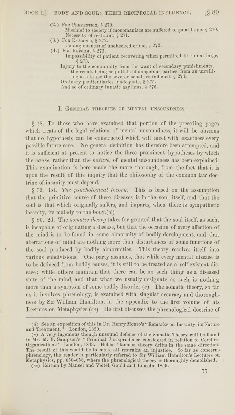 (2.) For Prevention, § 270. Mischief to society if monomaniacs are suffered to go at large, § 270. Necessity of restraint, § 271. (3.) For Example, § 272. Contagiousness of unchecked crime, § 272. (4.) For Reform, § 273. Impossibility of patient recovering when permitted to run at large, §273. Injury to the community from the want of secondary punishments, the result being acquittals of dangerous parties, from an unwill- ingness to see the severer penalties inflicted, § 274. Ordinary penitentiaries inadequate, § 275. And so of ordinary lunatic asylums, § 270. I. General theories op mental unsoundness. § 78. To those who have examined that portion of the preceding pages which treats of the legal relations of mental unsoundness, it will be obvious that no hypothesis can be constructed which will meet with exactness every possible future case. No general definition has therefore been attempted, and it is sufficient at present to notice the three prominent hypotheses by which the cause, rather than the nature, of mental unsoundness has been explained. This examination is here made the more thorough, from the fact that it is upon the result of this inquiry that the philosophy of the common law doc- trine of insanity must depend. § 79. 1st. The psychological theory. This is based on the assumption that the primitive source of these diseases is in the soul itself, and that the soul is that which originally suffers, and imparts, when there is sympathetic insanity, its malady to the body.(<i) § 80. 2d. The somatic theory takes for granted that the soul itself, as such, is incapable of originating a disease, but that the occasion of every affection of the mind is to be found in some abnormity of bodily development, and that aberrations of mind are nothing more than disturbances of some functions of the soul produced by bodily abnormities. This theory resolves itself into various subdivisions. One party assumes, that while every mental disease is to be deduced from bodily causes, it is still to be treated as a self-existent dis- ease ; while others maintain that there can be no such thing as a diseased state of the mind, and that what we usually designate as such, is nothing more than a symptom of some bodily disorder, (e) The somatic theory, so far as it involves phrenology, is examined with singular accuracy and thorough- ness by Sir William Hamilton, in the appendix to the first volume of his Lectures on Metaphysics, (ee) He first discusses the phrenological doctrine of (d) See an exposition of this in Dr. Henry Monro's  Remarks on Insanity, its Nature and Treatment. London, 1850. (e) A very ingenious though unsound defence of the Somatic Theory will be found in Mr. M. B. Sampson's  Criminal Jurisprudence considered in relation to Cerebral Organization. London, 1843. Hobbes' famous theory drifts in the same direction. The result of this would be to make all restraint an injustice. So far as concerns phrenology, the reader is particularly referred to Sir William Hamilton's Lectures on Metaphysics, pp. 650-658, where the phrenological theory is thoroughly demolished. (ee) Edition by Mansel and Veitel, Gould and Lincoln, 1859.