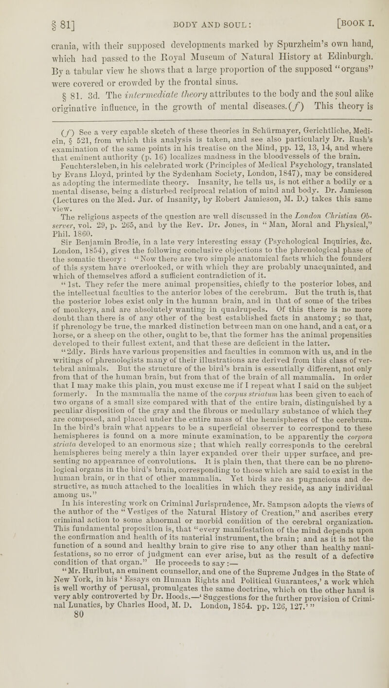 crania, with their supposed developments marked by Spurzheim's own hand, which had passed to the Royal Museum of Natural History at Edinburgh. By a tabular view he shows that a large proportion of the supposed organs were covered or crowded by the frontal sinus. 8 81. 3d. The intermediate theory attributes to the body and the soul alike originative influence, in the growth of mental diseases. (/) This theory is (/) See a very capable sketch of these theories in Schurmayer, Gerichtliche, Medi- cin, § 521, from which this analysis is taken, and see also particularly Dr. Rush's examination of the same points in his treatise on the Mind, pp. 12, 13, 14, and where that eminent authority (p. 16) localizes madness in the bloodvessels of the brain. Feuchtersleben, in his celebrated work (Principles of Medical Psychology, translated by Evans Lloyd, printed by the Sydenham Society, London, 1847), may be considered as adopting the intermediate theory. Insanity, he tells us, is not either a bodily or a mental disease, being a disturbed reciprocal relation of mind and body. Dr. Jamieson (Lectures on the Med. Jur. of Insanity, by Robert Jamieson, M. D.) takes this same view. The religious aspects of the question are well discussed in the London Christian Ob- server, vol. 29, p. 265, and by the Rev. Dr. Jones, in Man, Moral and Physical, Phil. 1860. Sir Benjamin Brodie, in a late very interesting essay (Psychological Inquiries, &c. London, 1854), gives the following conclusive objections to the phrenological phase of the somatic theory : Now there are two simple anatomical facts which the founders of this system have overlooked, or with which they are probably unacquainted, and which of themselves afford a sufficient contradiction of it.  1st. They refer the mere animal propensities, chiefly to the posterior lobes, and the intellectual faculties to the anterior lobes of the cerebrum. But the truth is, that the posterior lobes exist only in the human brain, and in that of some of the tribes of monkeys, and are absolutely wanting in quadrupeds. Of this there is no more doubt than there is of any other of the best established facts in anatomy; so that, if phrenology be true, the marked distinction between man on one hand, and a cat, or a horse, or a sheep on the other, ought to be, that the former has the animal propensities developed to their fullest extent, and that these are deficient in the latter.  2dly. Birds have various propensities and faculties in common with us, and in the writings of phrenologists many of their illustrations are derived from this class of ver- tebral animals. But the structure of the bird's brain is essentially different, not only from that of the human brain, but from that of the brain of all mammalia. In order that I may make this plain, you must excuse me if I repeat what I said on the subject formerly. In the mammalia the name of the corpus striatum has been given to each of two organs of a small size compared with that of the entire brain, distinguished by a peculiar disposition of the gray and the fibrous or medullary substance of which they are composed, and placed under the entire mass of the hemispheres of the cerebrum. In the bird's brain what appears to be a superficial observer to correspond to these hemispheres is found on a more minute examination, to be apparently the corpora striata developed to an enormous size ; that which really corresponds to the cerebral hemispheres being merely a thin layer expanded over their upper surface, and pre- senting no appearance of convolutions. It is plain then, that there can be no phreno- logical organs in the bird's brain, corresponding to those which are said to exist in the human brain, or in that of other mammalia. Yet birds are as pugnacious and de- structive, as much attached to the localities in which they reside, as any individual among us. In his interesting work on Criminal Jurisprudence, Mr. Sampson adopts the views of the author of the  Vestiges of the Natural History of Creation, and ascribes every criminal action to some abnormal or morbid condition of the cerebral organization. This fundamental proposition is, that every manifestation of the mind depends upon the confirmation and health of its material instrument, the brain; and as it is not the function of a sound and healthy brain to give rise to any other than healthy mani- festations, so no error of judgment can ever arise, but as the result of a defective condition of that organ. He proceeds to say :— Mr. Hurlbut, an eminent counsellor, and one of the Supreme Judges in the State of New York, in his ' Essays on Human Rights and Political Guarantees,' a work which is well worthy of perusal, promulgates the same doctrine, which on the other hand is very ably controverted by Dr. Hoods.—' Suggestions for the further provision of Crimi- nal Lunatics, by Charles Hood, M. D. London, 1854. pp. 126, 127.' 