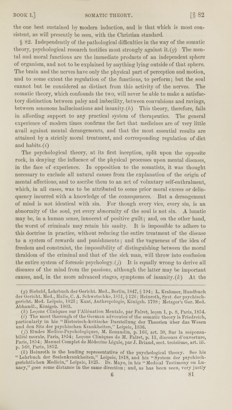 BOOK I.] SOMATIC THEOEY. [§ 82 the one best sustained by modern induction, and is that which is most con- sistent, as will presently be seen, with the Christian standard. § 82. Independently of the pathological difficulties in the way of the somatic theory, psychological research testifies most strongly against it. (y) The men- tal and moral functions are the immediate products of an independent sphere of organism, and not to be explained by anything lying outside of that sphere. The brain and the nerves have only the physical part of perception and motion, and to some extent the regulation of the functions, to perform; but the soul cannot but be considered as distinct from this activity of the nerves. The somatic theory, which confounds the two, will never be able to make a satisfac- tory distinction between palsy and imbecility, between convulsions and ravings, between sensuous hallucinations and insanity.(A) This theory, therefore, fails in affording support to any practical system of therapeutics. The general experience of modern times confirms the fact that medicines are of very little avail against mental derangements, and that the most essential results are attained by a strictly moral treatment, and corresponding regulation of diet and habits, (i) The psychological theory, at its first inception, split upon the opposite rock, in denying the influence of the physical processes upon mental diseases, in the face of experience. In opposition to the somatists, it was thought necessary to exclude all natural causes from the explanation of the origin of mental affections, and to ascribe them to an act of voluntary self-euthralment, which, in all cases, was to be attributed to some prior moral excess or delin- quency incurred with a knowledge of the consequences. But a derangement of mind is not identical with sin. For though every vice, every sin, is an abnormity of the soul, yet every abnormity of the soul is not sin. A lunatic may be, in a human sense, innocent of positive guilt; and, on the other hand, the worst of criminals may retain his sanity. It is impossible to adhere to this doctrine in practice, without reducing the entire treatment of the disease to a system of rewards and punishments; and the vagueness of the idea of freedom and constraint, the impossibility of distinguishing between the moral thraldom of the criminal and that of the sick man, will throw into confusion the entire system of forensic psychology. (J) It is equally wrong to derive all diseases of the mind from the passions, although the latter may be important causes, and, in the more advanced stages, symptoms of insanity.(k) At the (g) Siebcld, Lehrbuch der Gericht. Med., Berlin, 1847, § 194; L. Krahmer, Handbuch der Gericht. Med., Halle, C. A. Schwetschke, 1851, § 126; Heinroth, Syst. der psychisch- gericht. Med. Leipsic, 1825; Kant, Anthropologic, Konigsb. 1798; Metzger's Ger. Med. Abhandl., Konigsb. 1803. (/() Lecons Cliniques sur l'Alienation Mentale, par Falret, lecon 1, p. 8, Paris, 1854. (i) The most thorough of the German advocates of the somatic theory is Friedreich, particularly in his Historisch-kritische Darstellung der Theorien iiber das Wesen und den Sitz der psychischen Krankheiten, Leipsic, 1836. (/) Etudes Medico-Psychologiques, M. Renaudin, p. 166, art. 30, Sur la responsa- bilite morale, Paris, 1854; Lecons Cliniques de M. Falret, p. 11, discours d'ouverture, Paris, 1854; Manuel Complet de Medecine Legale, par J. Briand, sect, troisieme, art. iii. p. 560, Paris, 1852. (Jc) Heinroth is the leading representative of the psychological theory. See his Lehrbuch der Seelenkrankheiten, Leipsic, 1818, and his System der psychisch- gerichtlichen Medicin, Leipsic, 1825. Dr. Mayo, in his Medical Testimony on Lu- nacy, goes some distance in the same direction; and, as has been seen, very justly