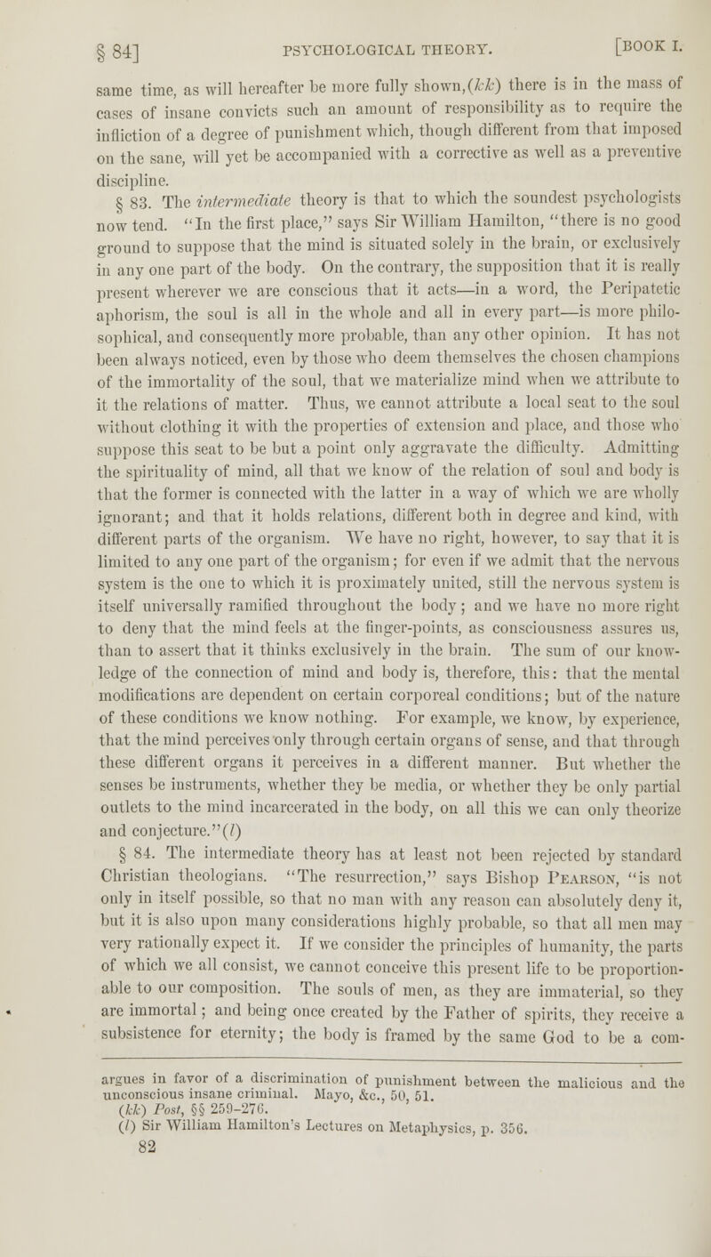 § 84] PSYCHOLOGICAL THEORY. [BOOK I. same time, as will hereafter be more fully shown, (Mr) there is in the mass of cases of insane convicts such an amount of responsibility as to require the infliction of a degree of punishment which, though different from that imposed on the sane, will yet be accompanied with a corrective as well as a preventive discipline. § 83. The intermediate theory is that to which the soundest psychologists now tend. In the first place, says Sir William Hamilton, there is no good ground to suppose that the mind is situated solely in the brain, or exclusively in any one part of the body. On the contrary, the supposition that it is really present wherever we are conscious that it acts—in a word, the Peripatetic aphorism, the soul is all in the whole and all in every part—is more philo- sophical, and consequently more probable, than any other opinion. It has not been always noticed, even by those who deem themselves the chosen champions of the immortality of the soul, that we materialize mind when we attribute to it the relations of matter. Thus, we cannot attribute a local seat to the soul without clothing it with the properties of extension and place, and those who suppose this seat to be but a point only aggravate the difficulty. Admitting the spirituality of mind, all that we know of the relation of soul and body is that the former is connected with the latter in a way of which we are wholly ignorant; and that it holds relations, different both in degree and kind, with different parts of the organism. We have no right, however, to say that it is limited to any one part of the organism; for even if we admit that the nervous system is the one to which it is proximately united, still the nervous system is itself universally ramified throughout the body; and we have no more right to deny that the mind feels at the finger-points, as consciousness assures us, than to assert that it thinks exclusively in the brain. The sum of our know- ledge of the connection of mind and body is, therefore, this: that the mental modifications are dependent on certain corporeal conditions; but of the nature of these conditions we know nothing. For example, we know, by experience, that the mind perceives only through certain organs of sense, and that through these different organs it perceives in a different manner. But whether the senses be instruments, whether they be media, or whether they be only partial outlets to the mind incarcerated in the body, on all this we can only theorize and conjecture.(7) § 84. The intermediate theory has at least not been rejected by standard Christian theologians. The resurrection, says Bishop Pearson, is not only in itself possible, so that no man with any reason can absolutely deny it, but it is also upon many considerations highly probable, so that all men may very rationally expect it. If we consider the principles of humanity, the parts of which we all consist, we cannot conceive this present life to be proportion- able to our composition. The souls of men, as they are immaterial, so they are immortal; and being once created by the Father of spirits, they receive a subsistence for eternity; the body is framed by the same God to be a corn- argues in favor of a discrimination of punishment between the malicious and the unconscious insane criminal. Mayo, &c, 50, 51. (kk) Post, §§ 259-276. (/) Sir William Hamilton's Lectures on Metaphysics, p. 356.