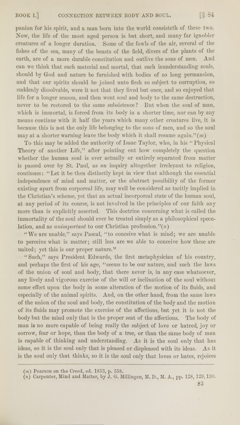 BOOK I.] CONNECTION BETWEEN BODY AND SOUL. [§ 84 panion for his spirit, and a man born into the world consisteth of these two. Now, the life of the most aged person is but short, and many far ignobler creatures of a longer duration. Some of the fowls of the air, several of the fishes of the sea, many of the beasts of the field, divers of the plants of the earth, are of a more durable constitution and outlive the sons of men. And can we think that such material and mortal, that such inunderstanding souls, should by God and nature be furnished with bodies of so long permansion, and that our spirits should be joined unto flesh so subject to corruption, so suddenly dissolvable, were it not that they lived but once, and so enjoyed that life for a longer season, and then went soul and body to the same destruction, never to be restored to the same subsistence? But when the soul of man, which is immortal, is forced from its body in a shorter time, nor can by any means continue with it half the years which many other creatures live, it is because this is not the only life belonging to the sons of men, and so the soul may at a shorter warning leave the body which it shall resume again. (??i) To this may be added the authority of Isaac Taylor, who, in his Physical Theory of another Life, after pointing out how completely the question whether the human soul is ever actually or entirely separated from matter is passed over by St. Paul, as an inquiry altogether irrelevant to religion, continues: Let it be then distinctly kept in view that although the essential independence of mind and matter, or the abstract possibility of the former existing apart from corporeal life, may well be considered as tacitly implied in the Christian's scheme, yet that an actual incorporeal state of the human soul, at any period of its course, is not involved in the principles of our faith any more than is explicitly asserted. This doctrine concerning what is called the immortality of the soul should ever be treated simply as a philosophical specu- lation, and as unimportant to our Christian profession.(??) We are unable, says Pascal, to conceive what is mind; we are unable to perceive what is matter; still less are we able to conceive how these are united; yet this is our proper nature. Such, says President Edwards, the first metaphysician of his country, and perhaps the first of his age, seems to be our nature, and such the laws of the union of soul and body, that there never is, in any case whatsoever, any lively and vigorous exercise of the will or inclination of the soul without some effect upon the body in some alteration of the motion of its fluids, and especially of the animal spirits. And, on the other hand, from the same laws of the union of the soul and body, the constitution of the body and the motion of its fluids may promote the exercise of the affections, but yet it is not the body but the mind only that is the proper seat of the affections. The body of man is no more capable of being really the subject of love or hatred, joy or sorrow, fear or hope, than the body of a tree, or than the same body of man is capable of thinking and understanding. As it is the soul only that has ideas, so it is the soul only that is pleased or displeased with its ideas. As it is the soul only that thinks, so it is the soul only that loves or hates, rejoices (m) Pearson on the Creed, ed. 1853, p. 558. 00 Carpenter, Mind and Matter, by J. G. Millingen, M. D., M. A., pp. 128, 129,130.