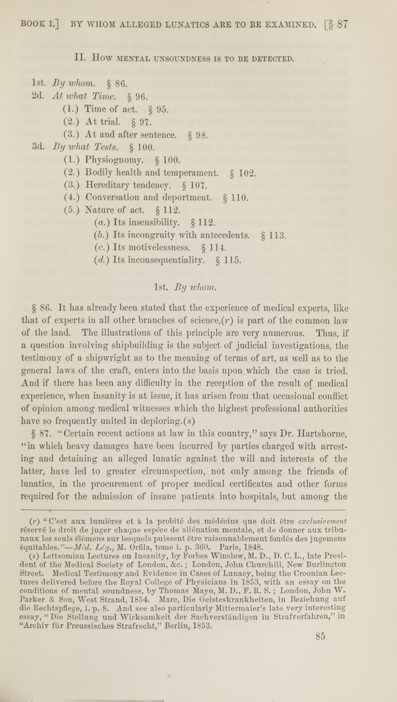 BOOK I.] BY WHOM ALLEGED LUNATICS ARE TO BE EXAMINED. [§ 87 II. HOW MENTAL UNSOUNDNESS IS TO BE DETECTED. 1st. By whom. §86. 2d. At ivhat Time. § 96. (1.) Time of act. § 95. (2.) At trial. § 97. (3.) At and after sentence. § 98. 3d. By what Tests. § 100. (1.) Physiognomy. § 100. (2.) Bodily health and temperament. § 102. (3.) Hereditary tendency. § 107. (4.) Conversation and deportment. § 110. (5.) Nature of act. § 112. (a.) Its insensibility. § 112. (b.) Its incongruity with antecedents. § 113. (c.) Its motivelessness. § 114. (d.) Its inconsequentiality. § 115. 1st. By idiom. § 86. It has already been stated that the experience of medical experts, like that of experts in all other branches of science,(r) is part of the common law of the land. The illustrations of this principle are very numerous. Thus, if a question involving shipbuilding is the subject of judicial investigations, the testimony of a shipwright as to the meaning of terms of art, as well as to the general laws of the craft, enters into the basis upon which the case is tried. And if there has been any difficulty in the reception of the result of medical experience, when insanity is at issue, it has arisen from that occasional conflict of opinion among medical witnesses which the highest professional authorities have so frequently united in deploring, (s) § 87. Certain recent actions at law in this country, says Dr. Hartshorne, in which heavy damages have been incurred by parties charged with arrest- ing and detaining an alleged lunatic against the will and interests of the latter, have led to greater circumspection, not only among the friends of lunatics, in the procurement of proper medical certificates and other forms required for the admission of insane patients into hospitals, but among the (r) C'est aux lumieres et a la probite des medecins que doit etre exclusivement reserve le droit de juger chaque espece de alienation mentale, et de donner aux tribu- naux les seuls elemens sur lesquels puissent etre raisonnablement fondes des jugenaens gquitables.—Med. Lig., M. Orfila, tome i. p. 360. Paris, 1848. (s) Lettsomian Lectures on Insanity, by Forbes Winslow, M. D., D. C. L., late Presi- dent of the Medical Society of London, &c. ; London, Jolm Churchill, New Burlington Street. Medical Testimony and Evidence in Cases of Lunacy, being tbe Croonian Lec- tures delivered before the Royal College of Physicians in 1853, with an essay on the conditions of mental soundness, by Thomas Mayo, M. D., F. R. S. ; London, John W. Parker & Son, West Strand, 1854. Marc, Die Geisteskrankheiten, in Beziehung auf die Rechtspflege, i. p. 8. And see also particularly Mittermaier's late very interesting essay,  Die Stellung und Wirksamkeit der Sachverstiiudigen iu Strafverfahren, in Archiv fur Preussisches Strafrecht, Berlin, 1853.