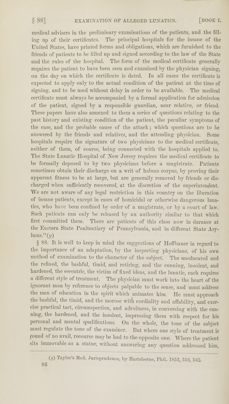 medical advisers in the preliminary examinations of the patients, and the fill- ing up of their certificates. The principal hospitals for the insane of the United States, have printed forms and obligations, which are furnished to the friends of patients to be filled up and signed according to the law of the State and the rules of the hospital. The form of the medical certificate generally requires the patient to have been seen and examined by the physician signing, on the day on which the certificate is dated. In all cases the certificate is expected to apply only to the actual condition of the patient at the time of signing, and to be used without delay in order to be available. The medical certificate must always be accompanied by a formal application for admission of the patient, signed by a responsible guardian, near relative, or friend. These papers have also annexed to them a series of questions relating to the past history and existing condition of the patient, the peculiar symptoms of the case, and the probable cause of the attack; which questions are to be answered by the friends and relatives, and the attending physician. Some hospitals require the signature of two physicians to the medical certificate, neither of them, of course, being connected with the hospitals applied to. The State Lunatic Hospital of New Jersey requires the medical certificate to be formally deposed to by two physicians before a magistrate. Patients sometimes obtain their discharge on a writ of habeas corpus, by proving their apparent fitness to be at large, but are generally removed by friends or dis- charged when sufficiently recovered, at the discretion of the superintendent. We are not aware of any legal restriction in this country on the liberation of insane patients, except in cases of homicidal or otherwise dangerous luna- tics, who have been confined by order of a magistrate, or by a court of law. Such patients can only be released by an authority similar to that which first committed them. There are patients of this class now in durance at the Eastern State Penitentiary of Pennsylvania, and in different State Asy- lums.'^?/) § 88. It is well to keep in mind the suggestions of Hoffbauer in regard to the importance of an adaptation, by the inspecting physicians, of his own method of examination to the character of the subject. The uneducated and the refined, the bashful, timid, and retiring, and the cunning, insolent, and hardened, the eccentric, the victim of fixed ideas, and the lunatic, each requires a different style of treatment, The physician must work into the heart of the ignorant man by reference to objects palpable to the sense, and must address the man of education in the spirit which animates him. He must approach the bashful, the timid, and the morose with cordiality and affability, and exer- cise practical tact, circumspection, and adroitness, in conversing with the cun- ning, the hardened, and the insolent, impressing them with respect for his personal and mental qualifications. On the whole, the tone of the subject must regulate the tone of the examiner. But where one style of treatment is found of no avail, recourse maybe had to the opposite one. Where the patient sits immovable as a statue, without answering any question addressed him, in) Taylor's Med. Jurisprudence, by Hartskorne, Phil. 1S53, 556 562