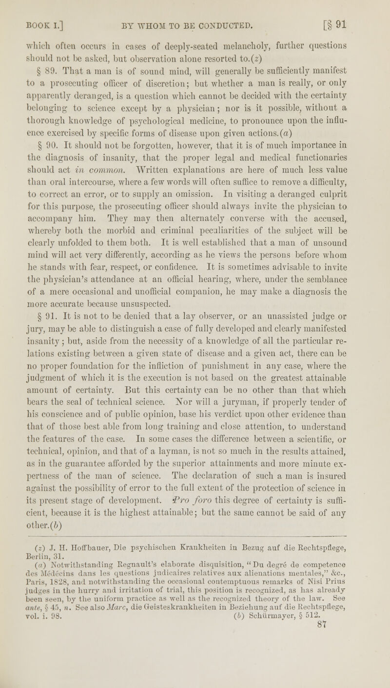 BOOK I.] BY WHOM TO BE CONDUCTED. [§ 91 which often occurs in cases of deeply-seated melancholy, further questions should not be asked, but observation alone resorted to.(z) § 89. That a man is of sound mind, will generally be sufficiently manifest to a prosecuting officer of discretion; but whether a man is really, or only apparently deranged, is a question which cannot be decided with the certainty belonging to science except by a physician ; nor is it possible, without a thorough knowledge of psychological medicine, to pronounce upon the influ- ence exercised by specific forms of disease upon given actions, (a) § 90. It should not be forgotten, however, that it is of much importance in the diagnosis of insanity, that the proper legal and medical functionaries should act in common. Written explanations are here of much less value than oral intercourse, where a few words will often suffice to remove a difficulty, to correct an error, or to supply an omission. In visiting a deranged culprit for this purpose, the prosecuting officer should always invite the physician to accompany him. They may then alternately converse with the accused, whereby both the morbid and criminal peculiarities of the subject will be clearly unfolded to them both. It is well established that a man of unsound mind will act very differently, according as he views the persons before whom he stands with fear, respect, or confidence. It is sometimes advisable to invite the physician's attendance at an official hearing, where, under the semblance of a mere occasional and unofficial companion, he may make a diagnosis the more accurate because unsuspected. § 91. It is not to be denied that a lay observer, or an unassisted judge or jury, may be able to distinguish a case of fully developed and clearly manifested insanity ; but, aside from the necessity of a knowledge of all the particular re- lations existing between a given state of disease and a given act, there can be no proper foundation for the infliction of punishment in any case, where the judgment of which it is the execution is not based on the greatest attainable amount of certainty. But this certainty can be no other than that which bears the seal of technical science. Nor will a juryman, if properly tender of his conscience and of public opinion, base his verdict upon other evidence than that of those best able from long training and close attention, to understand the features of the case. In some cases the difference between a scientific, or technical, opinion, and that of a layman, is not so much in the results attained, as in the guarantee afforded by the superior attainments and more minute ex- pertness of the man of science. The declaration of such a man is insured against the possibility of error to the full extent of the protection of science in its present stage of development. 'Pro foro this degree of certainty is suffi- cient, because it is the highest attainable; but the same cannot be said of any other, (b) (z) J. H. Hoffbauer, Die psychischen Krankheiten in Bezug auf die Rechtspfiege, Berlin, 31. (n) Notwithstanding Regnault's elaborate disquisition,  Du degre de competence des MSdecins dans les questions judicaires relatives aux alienations mentales, &c, Paris, 1828, and notwithstanding the occasional contemptuous remarks of Nisi Prius judges in the hurry and irritation of trial, this position is recognized, as has already been seen, by the uniform practice as well as the recognized theory of the law. See ante, § 45, n. See also Marc, die Geisteskrankheiten in Beziehung auf die Rechtspflege, vol. i. (b) Schiirmayer, § 512. 8T