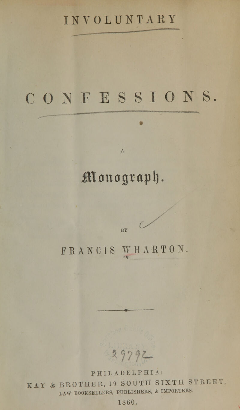 INVOLUNTARY CONFESSIONS. fttonograpl). BY FRANCIS WHARTON. *???£- PHILADELPHIA: KAY & BROTHER, 19 SOUTH SIXTH STREET, LAW BOOKSELLERS, PUBLISHERS, & IMPORTERS 1860.