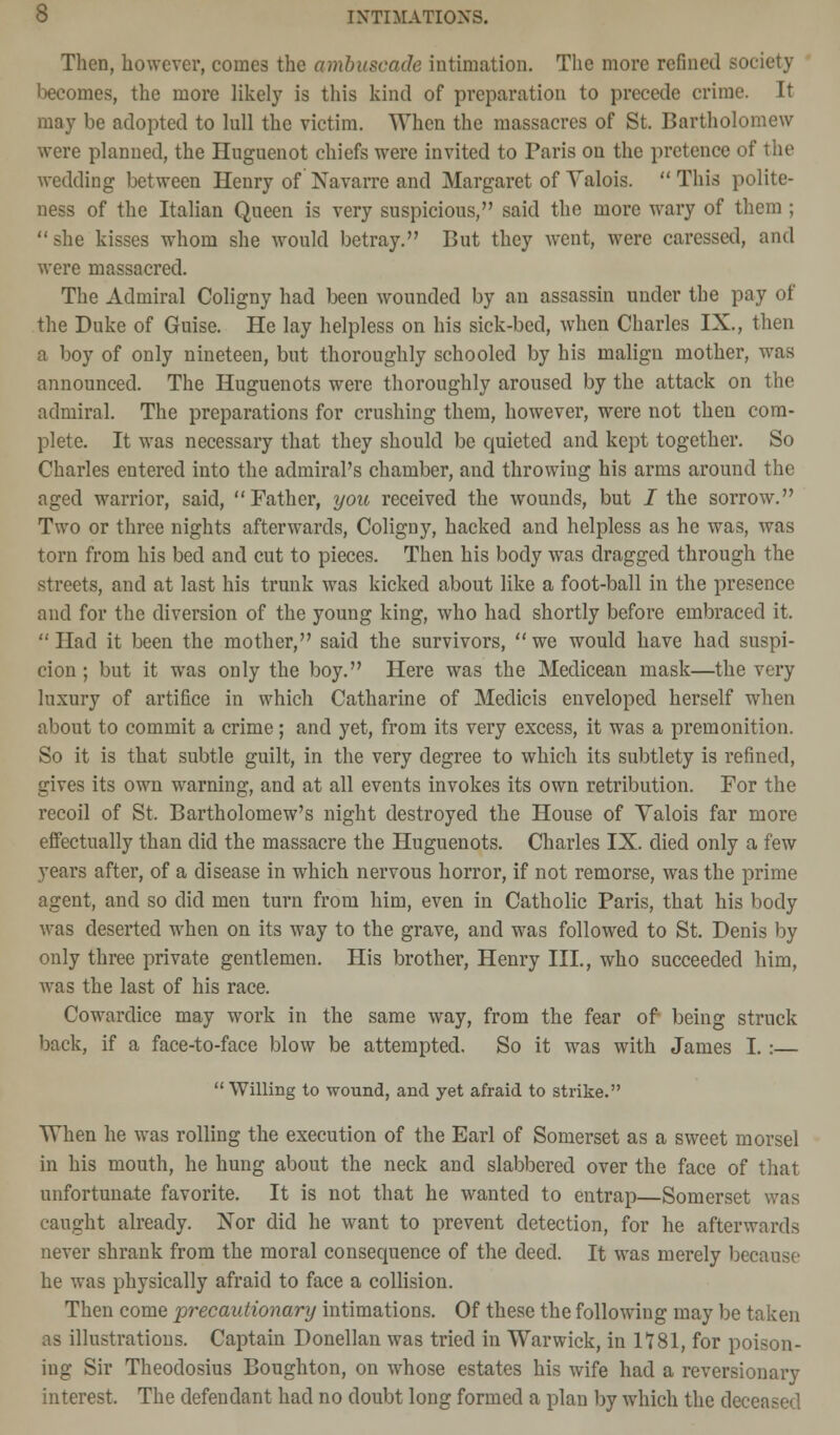 b INTIMATIONS. Then, however, comes the ambuscade intimation. The more refined society becomes, the more likely is this kind of preparation to precede crime. It may be adopted to lull the victim. When the massacres of St. Bartholomew were planned, the Huguenot chiefs were invited to Paris on the pretence of the wedding between Henry of Navarre and Margaret of Valois.  This polite- ness of the Italian Queen is very suspicious, said the more wary of them ;  she kisses whom she would betray. But they went, were caressed, and were massacred. The Admiral Coligny had been wounded by an assassin under the pay of the Duke of Guise. He lay helpless on his sick-bed, when Charles IX., then a boy of only nineteen, but thoroughly schooled by his malign mother, was announced. The Huguenots were thoroughly aroused by the attack on the admiral. The preparations for crushing them, however, were not then com- plete. It was necessary that they should be quieted and kept together. So Charles entered into the admiral's chamber, and throwing his arms around the aged warrior, said, Father, you received the wounds, but J the sorrow. Two or three nights afterwards, Coligny, hacked and helpless as he was, was torn from his bed and cut to pieces. Then his body was dragged through the streets, and at last his trunk was kicked about like a foot-ball in the presence and for the diversion of the young king, who had shortly before embraced it. Had it been the mother, said the survivors, we would have had suspi- cion ; but it was only the boy. Here was the Medicean mask—the very luxury of artifice in which Catharine of Medicis enveloped herself when about to commit a crime; and yet, from its very excess, it was a premonition. So it is that subtle guilt, in the very degree to which its subtlety is refined, gives its own warning, and at all events invokes its own retribution. For the recoil of St. Bartholomew's night destroyed the House of Yalois far more effectually than did the massacre the Huguenots. Charles IX. died only a few years after, of a disease in which nervous horror, if not remorse, was the prime agent, and so did men turn from him, even in Catholic Paris, that his body was deserted when on its way to the grave, and was followed to St. Denis by only three private gentlemen. His brother, Henry III., who succeeded him, was the last of his race. Cowardice may work in the same way, from the fear of being struck back, if a face-to-face blow be attempted. So it was with James I.:—  Willing to wound, and yet afraid to strike. When he was rolling the execution of the Earl of Somerset as a sweet morsel in his mouth, he hung about the neck and slabbered over the face of that unfortunate favorite. It is not that he wanted to entrap—Somerset was caught already. Nor did he want to prevent detection, for he afterwards never shrank from the moral consequence of the deed. It was merely because he was physically afraid to face a collision. Then come precautionary intimations. Of these the following may be taken as illustrations. Captain Donellan was tried in Warwick, in 1181, for poison- ing Sir Theodosius Boughton, on whose estates his wife had a reversionary interest. The defendant had no doubt long formed a plan by which the deceasei'