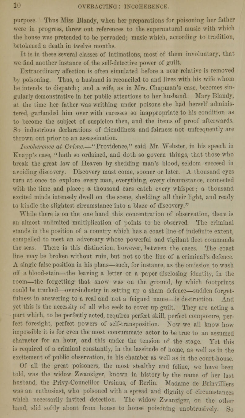 l1^ overacting: incoherence. purpose. Thus Miss Blandy, when her preparations for poisoning licr father were in progress, threw out references to the supernatural music with which the house was pretended to be pervaded; music which, according to tradition, betokened a death in twelve months. It is in these several classes of intimations, most of them involuntary, that we find another instance of the self-detective power of guilt. Extraordinary affection is often simulated before a near relative is removed by poisoning. Thus, a husband is reconciled to and lives with his wife whom he intends to dispatch ; and a wife, as in Mrs. Chapman's case, becomes sin- gularly demonstrative in her public attentions to her husband Mary Blandy, at the time her father was writhing under poisons she had herself adminis- tered, garlanded him over with caresses so inappropriate to his condition as to become the subject of suspicion then, and the items of proof afterward-; So industrious declarations of friendliness and fairness not unfrequently are thrown out prior to an assassination. Incoherence at Crime.—Providence, said Mr. Webster, in his speech in Knapp's case, hath so ordained, and doth so govern things, that those who break the great law of Heaven by shedding man's blood, seldom succeed in avoiding discovery. Discovery must come, sooner or later. A thousand eyes turn at once to explore every man, everything, every circumstance, connected with the time and place; a thousand ears catch every whisper; a thousand excited minds intensely dwell on the scene, shedding all their light, and ready to kindle the slightest circumstance into a blaze of discovery. While there is on the one hand this concentration of observation, there is an almost unlimited multiplication of points to be observed. The criminal stands in the position of a country which has a coast line of indefinite extent, compelled to meet an adversary whose powerful and vigilant fleet commands the seas. There is this distinction, however, between the cases. The coast line may be broken without ruin, but not so the line of a criminal's defence. A single false position in his plans—such, for instance, as the omission to wash off a blood-stain—the leaving a letter or a paper disclosing identity, in the room—the forgetting that snow was on the ground, by which footprints could be tracked—over-industry in setting up a sham defence—sudden forget- fulne^s in answering to a real and not a feigned name—is destruction. And yet this is the necessity of all who seek to cover up guilt. They are acting a part which, to be perfectly acted, requires perfect skill, perfect composure, per- fect foresight, perfect powers of self-transposition. Now we all know how impossible it is for even the most consummate actor to be true to an assumed character for an hour, and this under the tension of the stage. Yet this is required of a criminal constantly, in the lassitude of home, as well as in the excitement of public observation, in his chamber as well as in the court-house. Of all the great poisoners, the most stealthy and feline, we have been told, was the widow Zwanziger, known in history by the name of her last husband, the Privy-Councillor Ursinus, of Berlin. Madame de Brinvilliers was an enthusiast, who poisoned with a spread and dignity of circumstances which necessarily invited detection. The widow Zwanziger, on the other hand, slid softly about from house to house poisoning unobtrusively. So