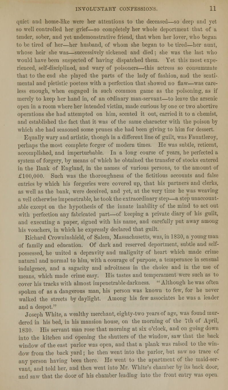 quiet and home-like were her attentions to the deceased—so deep and yet so well controlled her grief—so completely her whole deportment that of a tender, sober, and yet undemonstrative friend, that when her lover, who began to be tired of her—her husband, of whom she began to be tired—her aunt, whose heir she was—successively sickened and died: she was the last who would have been suspected of having dispatched them. Yet this most expe- rienced, self-disciplined, and wary of poisoners—this actress so consummate that to the end she played the parts of the lady of fashion, and the senti-. mental and pietistic poetess with a perfection that showed no flaw—was care- less enough, when engaged in such common game as the poisoning, as if merely to keep her hand in, of an ordinary man-servant—to leave the arsenic open in a room where her intended victim, made curious by one or two abortive operations she had attempted on him, scented it out, carried it to a chemist, and established the fact that it was of the same character with the poison by which she had seasoned some prunes she had been giving to him for dessert. Equally wary and artistic, though in a different line of guilt, was Fauntleroy, perhaps the most complete forger of modern times. He was subtle, reticent, accomplished, and imperturbable. In a long course of years, he perfected a system of forgery, by means of which he obtained the transfer of stocks entered in the Bank of England, in the names of various persons, to the amount of £100,000. Such was the thoroughness of the fictitious accounts and false entries by which his forgeries were covered up, that his partners and clerks, as well as the bank, were deceived, and yet, at the very time he was weaving a veil otherwise impenetrable, he took the extraordinary step—a step unaccount- able except on the hypothesis of the innate inability of the mind to act out with perfection any fabricated part—of keeping a private diary of his guilt, and executing a paper, signed with his name, and carefully put away among his vouchers, in which he expressly declared that guilt. Richard Crowninshield, of Salem, Massachusetts, was, in 1830, a young man of family and education. Of dark and reserved deportment, subtle and self- possessed, he united a depravity and malignity of heart which made crime natural and normal to him, with a courage of purpose, a temperance in sensual indulgence, and a sagacity and adroitness in the choice and in the use of means, which made crime easy. His tastes and temperament were such as to cover his tracks with almost impenetrable darkness. Although he was often spoken of as a dangerous man, his person was known to few, for he never walked the streets by daylight. Among his few associates he was a leader and a despot. Joseph White, a wealthy merchant, eighty-two years of age, was found mur- dered in his bed, in his mansion house, on the morning of the 7th of April, 1830. His servant man rose that morning at six o'clock, and on going clown into the kitchen and opening the shutters of the window, saw that the back window of the east parlor was open, and that a plank was raised to the win- dow from the back yard; he then went into the parlor, but saw no trace of any person having been there. He went to the apartment of the maid-ser- vant, and told her, and then went into Mr. White's chamber by its back door, and saw that the door of his chamber leading into the front entry was open.