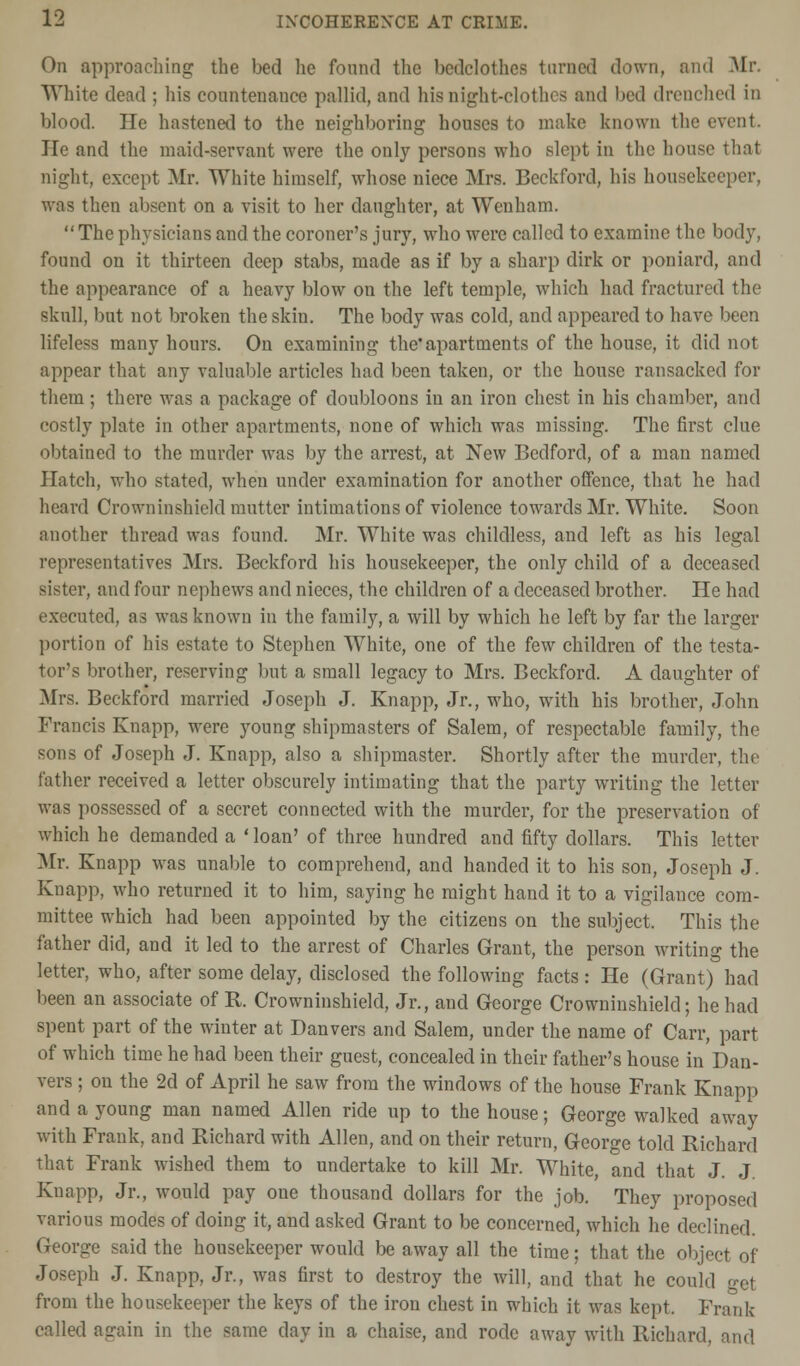 On approaching the bed lie found the bedclothes turned down, and Mr. White dead ; his countenance pallid, and his night-clothes and bed drenched in blood. He hastened to the neighboring houses to make known the event He and the maid-servant were the only persons who slept in the house that night, except Mr. White himself, whose niece Mrs. Beckford, his housekeeper, was then absent on a visit to her daughter, at Wenham. The physicians and the coroner's jury, who were called to examine the body, found on it thirteen deep stabs, made as if by a sharp dirk or poniard, and the appearance of a heavy blow on the left temple, which had fractured the skull, but not broken the skin. The body was cold, and appeared to have been lifeless many hours. On examining the* apartments of the house, it did not appear that any valuable articles had been taken, or the house ransacked for them ; there was a package of doubloons in an iron chest in his chamber, and costly plate in other apartments, none of which was missing. The first clue obtained to the murder was by the arrest, at New Bedford, of a man named Hatch, who stated, when under examination for another offence, that he had heard Crowninshield mutter intimations of violence towards Mr. White. Soon another thread was found. Mr. White was childless, and left as his legal representatives Mrs. Beckford his housekeeper, the only child of a deceased sister, and four nephews and nieces, the children of a deceased brother. He had executed, as was known in the family, a will by which he left by far the larger portion of his estate to Stephen White, one of the few children of the testa- tor's brother, reserving but a small legacy to Mrs. Beckford. A daughter of Mrs. Beckford married Joseph J. Knapp, Jr., who, with his brother, John Francis Knapp, were young shipmasters of Salem, of respectable family, the sons of Joseph J. Knapp, also a shipmaster. Shortly after the murder, the father received a letter obscurely intimating that the party writing the letter was possessed of a secret connected with the murder, for the preservation of which he demanded a 'loan' of three hundred and fifty dollars. This letter Mr. Knapp was unable to comprehend, and handed it to his son, Joseph J. Knapp, who returned it to him, saying he might hand it to a vigilance com- mittee which had been appointed by the citizens on the subject. This the father did, and it led to the arrest of Charles Grant, the person writing the letter, who, after some delay, disclosed the following facts: He (Grant) had been an associate of R. Crowninshield, Jr., and George Crowninshield; he had spent part of the winter at Danvers and Salem, under the name of Carr, part of which time he had been their guest, concealed in their father's house in Dan- vers ; on the 2d of April he saw from the windows of the house Frank Knapp and a young man named Allen ride up to the house; George walked away with Frank, and Richard with Allen, and on their return, George told Richard that Frank wished them to undertake to kill Mr. White, and that J. J Knapp, Jr., would pay one thousand dollars for the job. They proposed various modes of doing it, and asked Grant to be concerned, which he declined. George said the housekeeper would be away all the time; that the object of Joseph J. Knapp, Jr., was first to destroy the will, and that he could get from the housekeeper the keys of the iron chest in which it was kept. Frank called again in the same day in a chaise, and rode away with Richard, and