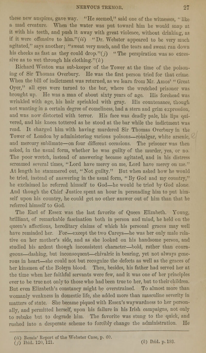 these new auspices, gave way. He seemed, said one of the witnesses,  like a mad creature. When the water was put toward him he would snap at it with his teeth, and push it away with great violence, without drinking, as if it were offensive to him.(n)  Dr. Webster appeared to be very much agitated, says another; sweat very much, and the tears and sweat ran down his cheeks as fast as they could drop.(j) The perspiration was so exces- sive as to wet through his clothing, (/c) Richard Weston was sub-keeper of the Tower at the time of the poison- ing of Sir Thomas Overbury. He was the first person tried for that crime. When the bill of indictment was returned, as we learn from Mr. Amos'  Great Oyer, all eyes were turned to the bar, where the wretched prisoner was brought up. He was a man of about sixty years of age. His forehead was wrinkled with age, his hair sprinkled with gray. His countenance, though not wanting in a certain degree of comeliness, had a stern and grim expression, and was now distorted with terror. His face was deadly pale, his lips qui- vered, and his knees tottered as he stood at the bar while the indictment was read. It charged him with having murdered Sir Thomas Overbury in the Tower of London by administering various poisons—rosalgar, white arsenic, and mercury sublimate—on four different occasions. The prisoner was theu asked, in the usual form, whether he was guilty of the murder, yea, or no. The poor wretch, instead of answering became agitated, and in his distress screamed several times, Lord have mercy on me, Lord have mercy on me. At length he stammered out, Not guilty. But when asked how he would be tried, instead of answering in the usual form,  By God and my country, he exclaimed he referred himself to God—he would be tried by God alone. And though the Chief Justice spent an hour in persuading him to put him- self upon his country, he could get no other answer out of him than that he referred himself to God. The Earl of Essex was the last favorite of Queen Elizabeth. Young, brilliant, of remarkable fascination both in person and mind, he held on the queen's affections, hereditary claims of which his personal graces may well have reminded her. For—except the two Careys—he was her only male rela- tive on her mother's side, and as she looked on his handsome person, and studied his ardent though inconsistent character—bold, rather than coura- geous—dashing, but inconsequent—chivalric in bearing, yet not always gene- rous in heart—she could not but recognize the defects as well as the graces of her kinsmen of the Boleyn blood. Then, besides, his father had served her at the time when her faithful servants were few, and it was one of her principles ever to be true not only to those who had been true to her, but to their children. But even Elizabeth's constancy might be overstrained. To almost more than womanly weakness in domestic life, she added more than masculine severity in matters of state. She became piqued with Essex's waywardness to her person- ally, and permitted herself, upon his failure in his Irish campaigns, not only to rebuke but to degrade him. The favorite was stung to the quick, and rushed into a desperate scheme to forcibly change the administration. He (it) Berais' Report of the Webster Case, p. 60. (j) Ibid. 120, 121. (*) Ibid. p. 193.