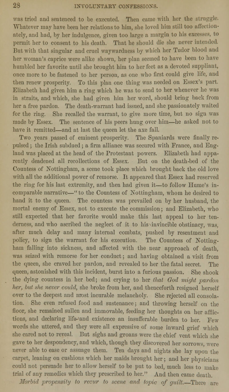 was tried and sentenced to be executed. Then came with her the struggle. Whatever may have been her relations to him, she loved him still too affection- ately, and had, by her indulgence, given too large a margin to his excess permit her to consent to his death. That he should die she never intended. But with that singular and cruel waywardness by which her Tudor blood and her woman's caprice were alike shown, her plan seemed to have been to have humbled her favorite until she brought him to her feet as a devoted suppliant, once more to be fastened to her person, as one who first could give life, and then renew prosperity. To this plan one thing was needed on Essex's part. Elizabeth had given him a ring which he was to send to her whenever he was in straits, and which, she had given him her word, should bring back from her a free pardon. The death-warrant had issued, and she passionately waited for the ring. She recalled the warrant, to give more time, but no sign was made by Essex. The sentence of his peers hung over him—he asked not to have it remitted—and at last the queen let the axe fall. Two years passed of eminent prosperity. The Spaniards were finally re- pulsed ; the Irish subdued; a firm alliance was secured with France, and Eng- land was placed at the head of the Protestant powers. Elizabeth had appa- rently deadened all recollections of Essex. But on the death-bed of the Countess of Nottingham, a scene took place which brought back the old love with all the additional power of remorse. It appeared that Essex had reserved the ring for his last extremity, and then had given it—to follow Hume's in- comparable narrative—to the Countess of Nottingham, whom he desired to hand it to the queen. The countess was prevailed on by her husband, the mortal enemy of Essex, not to execute the commission; and Elizabeth, who still expected that her favorite would make this last appeal to her ten- derness, and who ascribed the neglect of it to his invincible obstinacy, was, after much delay and many internal combats, pushed by resentment and policy, to sign the warrant for his execution. The Countess of Notting- ham falling into sickness, and affected with the near approach of death, was seized with remorse for her conduct; and having obtained a visit from the queen, she craved her pardon, and revealed to her the fatal secret. The queen, astonished with this incident, burst into a furious passion. She shook the dying countess in her bed; and crying to her that God might pardon her, but she never could, she broke from her, and thenceforth resigned herself over to the deepest and most incurable melancholy. She rejected all consola- tion. She even refused food and sustenance; and throwing herself on the floor, she remained sullen and immovable, feeding her thoughts on her afflic- tions, and declaring life-'and existence an insufferable burden to her. Few words she uttered, and they were all expressive of some inward grief which she cared not to reveal. But sighs and groans were the chief vent which she gave to her despondency, and which, though they discovered her sorrows, were never able to ease or assuage them. Ten days and nights she lay upon the carpet, leaning on cushions which her maids brought her; and her physicians could not persuade her to allow herself to be put to bed, much less to make trial of any remedies which they prescribed to her. And then came death. Morbid propensity to recur to scene and topic of guilt.—There are