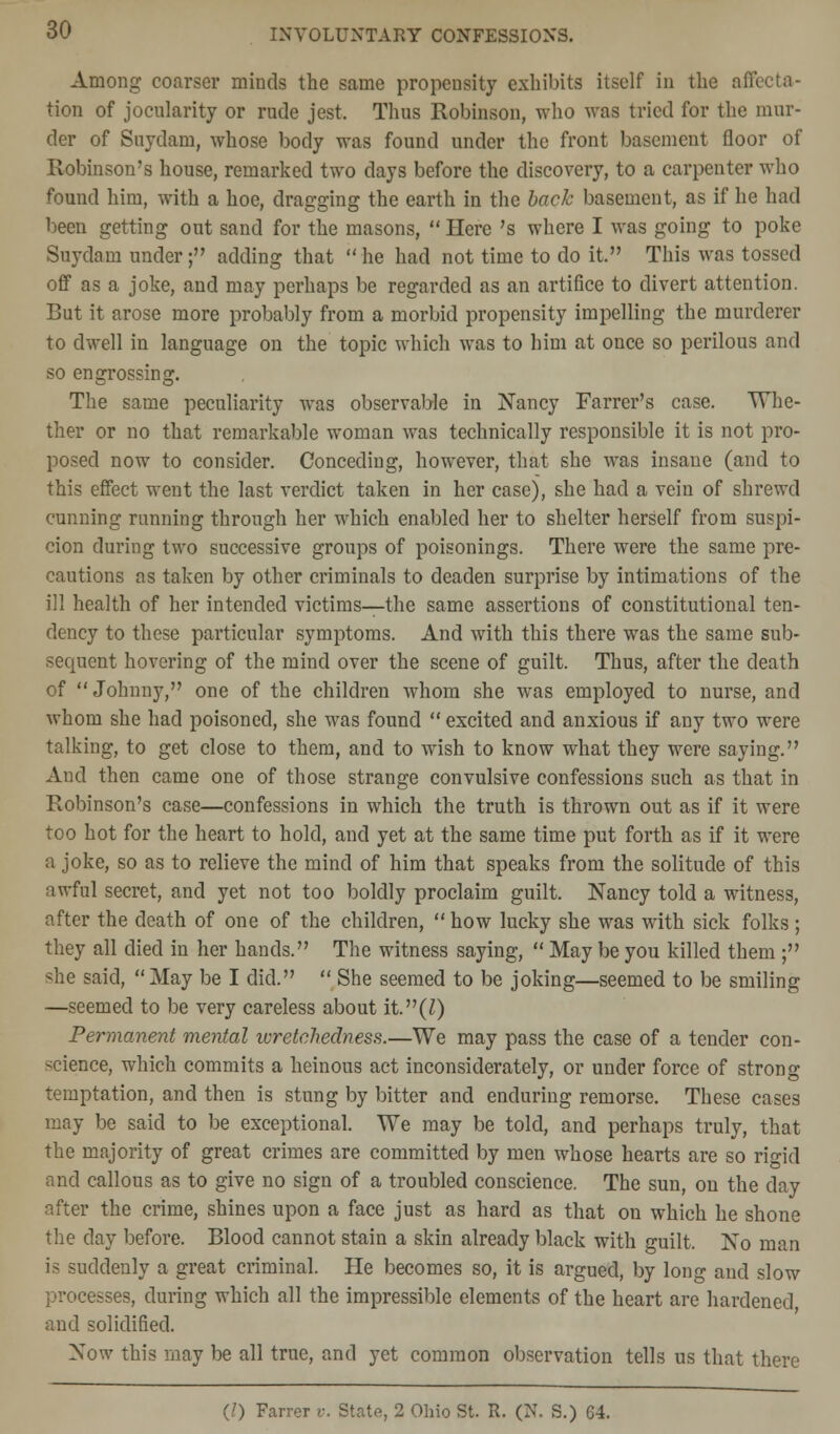 Among coarser minds the same propensity exhibits itself in the affecta- tion of jocularity or rude jest. Thus Robinson, who was tried for the mur- der of Snydam, whose body was found under the front basement floor of Robinson's house, remarked two days before the discovery, to a carpenter who found him, with a hoe, dragging the earth in the back basement, as if he had been getting out sand for the masons, Here 's where I was going to poke Snydam under; adding that he had not time to do it. This was tossed off as a joke, and may perhaps be regarded as an artifice to divert attention. But it arose more probably from a morbid propensity impelling the murderer to dwell in language on the topic which was to him at once so perilous and so engrossing. The same peculiarity was observable in Nancy Farrer's case. Whe- ther or no that remarkable woman was technically responsible it is not pro- posed now to consider. Conceding, however, that she was insane (and to this effect went the last verdict taken in her case), she had a vein of shrewd cunning running through her which enabled her to shelter herself from suspi- cion during two successive groups of poisonings. There were the same pre- cautions as taken by other criminals to deaden surprise by intimations of the ill health of her intended victims—the same assertions of constitutional ten- dency to these particular symptoms. And with this there was the same sub- sequent hovering of the mind over the scene of guilt. Thus, after the death of Johnny, one of the children whom she was employed to nurse, and whom she had poisoned, she was found excited and anxious if any two were talking, to get close to them, and to wish to know what they were saying. And then came one of those strange convulsive confessions such as that in Robinson's case—confessions in which the truth is thrown out as if it were too hot for the heart to hold, and yet at the same time put forth as if it were a joke, so as to relieve the mind of him that speaks from the solitude of this awful secret, and yet not too boldly proclaim guilt. Nancy told a witness, after the death of one of the children, how lucky she was with sick folks; they all died in her hands. The witness saying, May be you killed them ; she said, May be I did. She seemed to be joking—seemed to be smiling —seemed to be very careless about it.(Z) Permanent mental wretchedness.—We may pass the case of a tender con- science, which commits a heinous act inconsiderately, or under force of strong temptation, and then is stung by bitter and enduring remorse. These cases may be said to be exceptional. We may be told, and perhaps truly, that the majority of great crimes are committed by men whose hearts are so rigid and callous as to give no sign of a troubled conscience. The sun, on the day after the crime, shines upon a face just as hard as that on which he shone the day before. Blood cannot stain a skin already black with guilt. No man is suddenly a great criminal. He becomes so, it is argued, by long and slow processes, during which all the impressible elements of the heart are hardened and solidified. Now this may be all true, and yet common observation tells us that there (/) Farrer v. State, 2 Ohio St. R. (N. S.) 64.