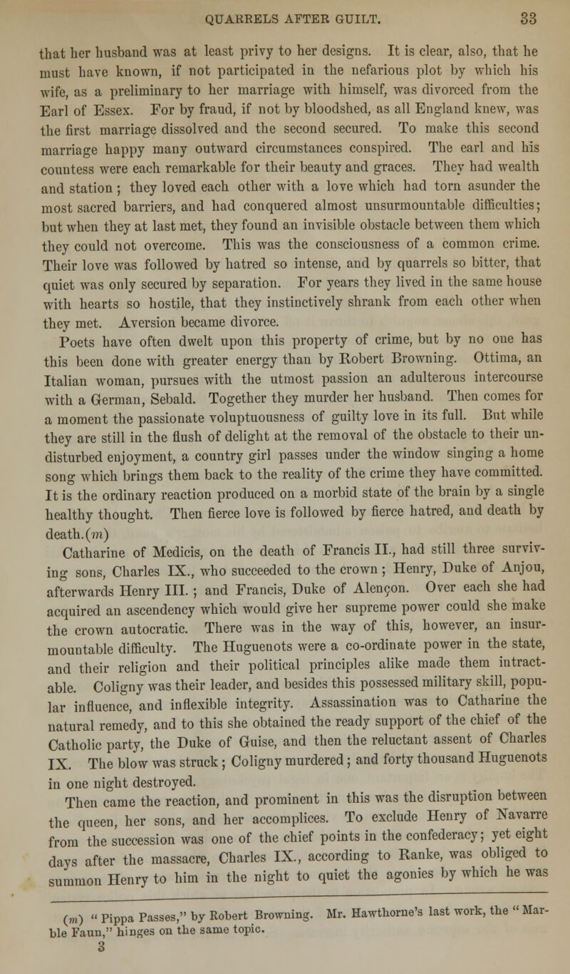 that her husband was at least privy to her designs. It is clear, also, that he must have known, if not participated in the nefarious plot by which his wife, as a preliminary to her marriage with himself, was divorced from the Earl of Essex. For by fraud, if not by bloodshed, as all England knew, was the first marriage dissolved and the second secured. To make this second marriage happy many outward circumstances conspired. The earl and his countess were each remarkable for their beauty and graces. They had wealth and station ; they loved each other with a love which had torn asunder the most sacred barriers, and had conquered almost unsurmountable difficulties; but when they at last met, they found an invisible obstacle between them which they could not overcome. This was the consciousness of a common crime. Their love was followed by hatred so intense, and by quarrels so bitter, that quiet was only secured by separation. For years they lived in the same house with hearts so hostile, that they instinctively shrank from each other when they met. Aversion became divorce. Poets have often dwelt upon this property of crime, but by no one has this been done with greater energy than by Robert Browning. Ottima, an Italian woman, pursues with the utmost passion an adulterous intercourse with a German, Sebald. Together they murder her husband. Then comes for a moment the passionate voluptuousness of guilty love in its full. But while they are still in the flush of delight at the removal of the obstacle to their un- disturbed enjoyment, a country girl passes under the window singing a home song which brings them back to the reality of the crime they have committed. It is the ordinary reaction produced on a morbid state of the brain by a single healthy thought. Then fierce love is followed by fierce hatred, and death by death, (m) Catharine of Medicis, on the death of Francis II., had still three surviv- ing sons, Charles IX., who succeeded to the crown; Henry, Duke of Anjou, afterwards Henry III.; and Francis, Duke of Alencon. Over each she had acquired an ascendency which would give her supreme power could she make the crown autocratic. There was in the way of this, however, an insur- mountable difficulty. The Huguenots were a co-ordinate power in the state, and their religion and their political principles alike made them intract- able. Coligny was their leader, and besides this possessed military skill, popu- lar influence, and inflexible integrity. Assassination was to Catharine the natural remedy, and to this she obtained the ready support of the chief of the Catholic party, the Duke of Guise, and then the reluctant assent of Charles IX. The blow was struck; Coligny murdered; and forty thousand Huguenots in one night destroyed. Then came the reaction, and prominent in this was the disruption between the queen, her sons, and her accomplices. To exclude Henry of Navarre from the succession was one of the chief points in the confederacy; yet eight days after the massacre, Charles IX., according to Ranke, was obliged to summon Henry to him in the night to quiet the agonies by which he was (m)  Pippa Passes, by Robert Browning. Mr. Hawthorne's last work, the  Mar- ble Faun, hinges on the same topic. 3