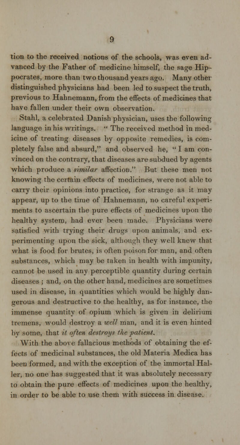 tion to the received notions of the schools, was even ad- vanced by the Father of medicine himself, the sage Hip- pocrates, more than two thousand years ago. Many other distinguished physicians had been led to suspect the truth, previous to Hahnemann, from the effects of medicines that have fallen under their own observation. Stahl, a celebrated Danish physician, uses the following language in his writings.  The received method in med- icine of treating diseases by opposite remedies, is com- pletely false and absurd, and observed he,  I am con- vinced on the contrary, that diseases are subdued by agents which produce a similar affection. But these men not knowing the certain effects of medicines, were not able to carry their opinions into practice, for strange as it may appear, up to the time of Hahnemann, no careful experi- ments to ascertain the pure effects of medicines upon the healthy system, had ever been made. Physicians were satisfied with trying their drugs upon animals, and ex- perimenting upon the sick, although they well knew that what is food for brutes, is often poison for man, and often substances, which may be taken in health with impunity, cannot be used in any perceptible quantity during certain diseases ; and, on the other hand, medicines are sometimes used in disease, in quantities which would be highly dan- gerous and destructive to the healthy, as for instance, the immense quantity of opium which is given in deliiium tremens, would destroy a well man, and it is even hinted by some, that it often destroys the patient. With the above fallacious methods of obtaining the ef- fects of medicinal substances, the old Materia Medica has been formed, and with the exception of the immortal Hal- ler, no one has suggested that it was absolutely necessary to obtain the pure effects of medicines upon the healthy, in order to be able to use them with success in disease.