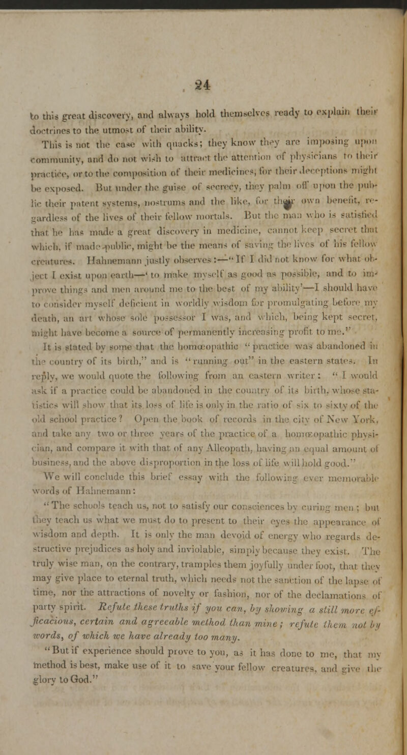 to this great discovery, ami always hold themselves ready to explain then doctrines to the utmo.-t of their ability. This is not the case with quacks; they know they are imposing upon community, and do not wish to attract the attention of physicians to their practice, or to the composition of their medicines, for their deceptions might be exposed. But under the guise of secrecy, they pajoi off upon the pub- lic their patent systems, nostrums and the like, fur, t.tiuu- own benefit, re- gardless of the lives of their fellow mortals. But the mail who 13 satisfied that he has made a great discovery in medicine, cannot Keep secret that which, if made public, might be the means of saving the lives of his fellow creatures. Hahnemann justly observes:—If 1 did'not know for what ob- ject 1 exist upon earth—'to make myself, as good eg possible, and to mi- prove things and men around me to the best of my ability'—1 should have ider myself deficient in worldly wisdom for promulgating before m; death, an art whose sole possessor 1 was and which, being kept ive become a source1 of permanentlj tome.*' It is stated by some that the liiiiien|iathic '• pruciice was abandoned ill the country of its birth, and is running out in the eastern states, [n re flly, we would quote the following from an eastern writer: I would ask if a practice could be abandi tistics will show tl»! niii of six to sixty of the city of New York. and take any two or tin- fa homoeopathic physi- cian, and compare it with that of any Alleopath, having un equal amount ol business, and the above disproportion in the loss of Life « ill b We will conclude this brief essay with words of Hahnemann: The i o satisfy our consciencesb en; but ach us what we must do to present to their eyes the ap wisdom and depth. It i- only the man devoid of energy who regards de- structive prejudices as holy and inviolable, simply ! exist. The truly wiseman, on the contrary, tramples them joyfully underfoot, 'I may give place to eternal truth, which needs not the sanl lapse of time, nor the attractions of novelty or fashion, nor of the declamation-; of patty spirit. Refute these truths if you can, by showing a still more ef- lis, certain and agreeable method than mine ; refuU words, of which we have already too many. Butif experience should prove to you, as it has done to me, that my method is best, make use of it. to save your fellow creatures, glory to God.