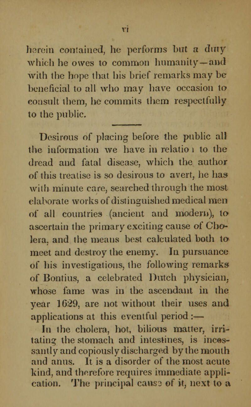 herein contained, he performs but a duty which he owes to common humanity—and with the hope that his brief remarks may be beneficial to all who may have occasion to consult them, he commits them respectfully to the public. Desirous of placing before the public all the information we have in relatio 1 to the dread and fatal disease, which the author of this treatise is so desirous to avert, he has with minute care, searched through the most elaborate works of distinguished medical men of all countries (ancient and modern), to ascertain the primary exciting cause of Cho- lera, and the means best calculated both to meet and destroy the enemy. In pursuance of his investigations, the following remarks of Bontius, a celebrated Dutch physician, whose fame was in the ascendant in the year 1629, are not without their uses and applications at this eventful period :— In the cholera, hot, bilious matter, irri- tating the stomach and intestines, is inces- santly and copiously discharged by the mouth and anus. It is a disorder of the most acute kind, and therefore requires immediate appli- cation. The principal cans? of it, next to a