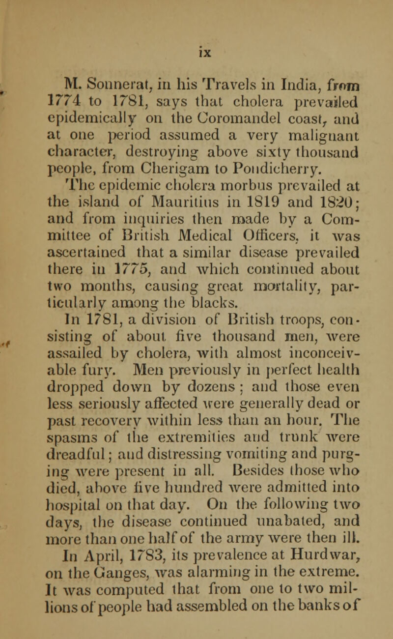 M. Sonnerat, in his Travels in India, from 1774 to 1781, says that cholera prevailed epidemically on the Coromandel coastr and at one period assumed a very malignant character, destroying above sixty thousand people, from Cherigam to Pondicherry. The epidemic cholera morbus prevailed at the island of Mauritius in 1819 and 1820; and from inquiries then made by a Com- mittee of British Medical Officers, it was ascertained that a similar disease prevailed there in 1775, and which continued about two months, causing great mortality, par- ticularly among the blacks. In 1781, a division of British troops, con- sisting of about five thousand men, were assailed by cholera, Avith almost inconceiv- able fury. Men previously in perfect health dropped down by dozens ; and those even less seriously affected were generally dead or past recovery within less than an hour. The spasms of the extremities and trunk were dreadful; and distressing vomiting and purg- ing were present in all. Besides those who died, above five hundred were admitted into hospital on that day. On the following two days, the disease continued unabated, and more than one half of the army were then ill. In April, 17S3, its prevalence at Hurdwar, on the Ganges, was alarming in the extreme. It was computed that from one to two mil- lions of people had assembled on the banks of