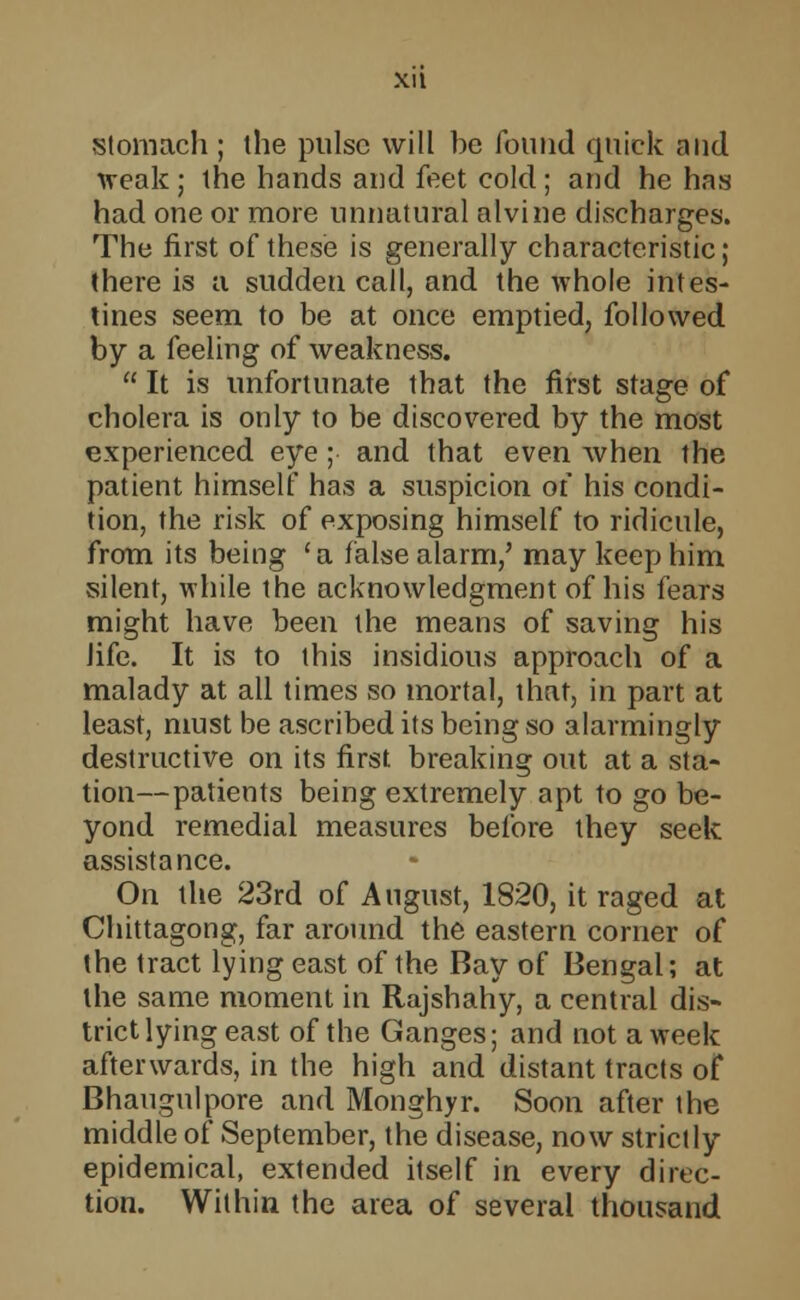 XI t stomach ; the pulse will be found quick and ■weak ; the hands and feet cold ; and he has had one or more unnatural alvine discharges. The first of these is generally characteristic; there is a sudden call, and the whole intes- tines seem to be at once emptied, followed by a feeling of weakness.  It is unfortunate that the first stage of cholera is only to be discovered by the most experienced eye ; and that even when the patient himself has a suspicion oi his condi- tion, the risk of exposing himself to ridicule, from its being ' a false alarm/ may keep him silent, while the acknowledgment of his fears might have been the means of saving his life. It is to this insidious approach of a malady at all times so mortal, that, in part at least, must be ascribed its being so alarmingly destructive on its first breaking out at a sta- tion— patients being extremely apt to go be- yond remedial measures before they seek assistance. On the 23rd of August, 1820, it raged at Chittagong, far around the eastern corner of the tract lying east of the Bay of Bengal; at the same moment in Rajshahy, a central dis- trict lying east of the Ganges; and not a week afterwards, in the high and distant tracts of Bhaugulpore and Monghyr. Soon after the middle of September, the disease, now strictly epidemical, extended itself in every direc- tion. Within the area of several thousand