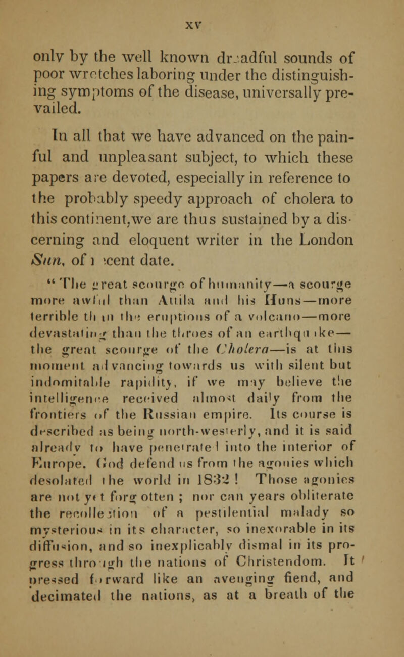 only by the well known dr.adful sounds of poor wretches laboring under the distinguish- ing symptoms of the disease, universally pre- vailed. In all that we have advanced on the pain- ful and unpleasant subject, to which these papers are devoted, especially in reference to the probably speedy approach of cholera to this continent,we are thus sustained by a dis- cerning and eloquent writer in the London Sun, of ] ;cent date.  The jireat scourge of humanity—a scourge more awful than Atiila and liis Huns — more ternhle tli hi the eruptions of a volcano — more devastating than the throes of an earthqu ike — the great scourge of the Cholera—is at tins moment advancing towards us with silent but indomitable rapidity, if we may believe the intelligence received almost daily from the frontiers <>f the Russian empire. Its course is described as being north-wesierly, and it is said already to have penetrate 1 into the interior of Europe. (2nd defend us from 'he agonies which desolated the world in 1832 ! Those agonies are not y« t forg otten ; nor can years obliterate the recollection of a pestilential malady so mysterious in its character, so inexorable in its diffusion, and so inexplicably dismal in its pro- gress through tlie nations of Christendom. It pressed forward like an avenging fiend, and decimated the nations, as at a breath of the