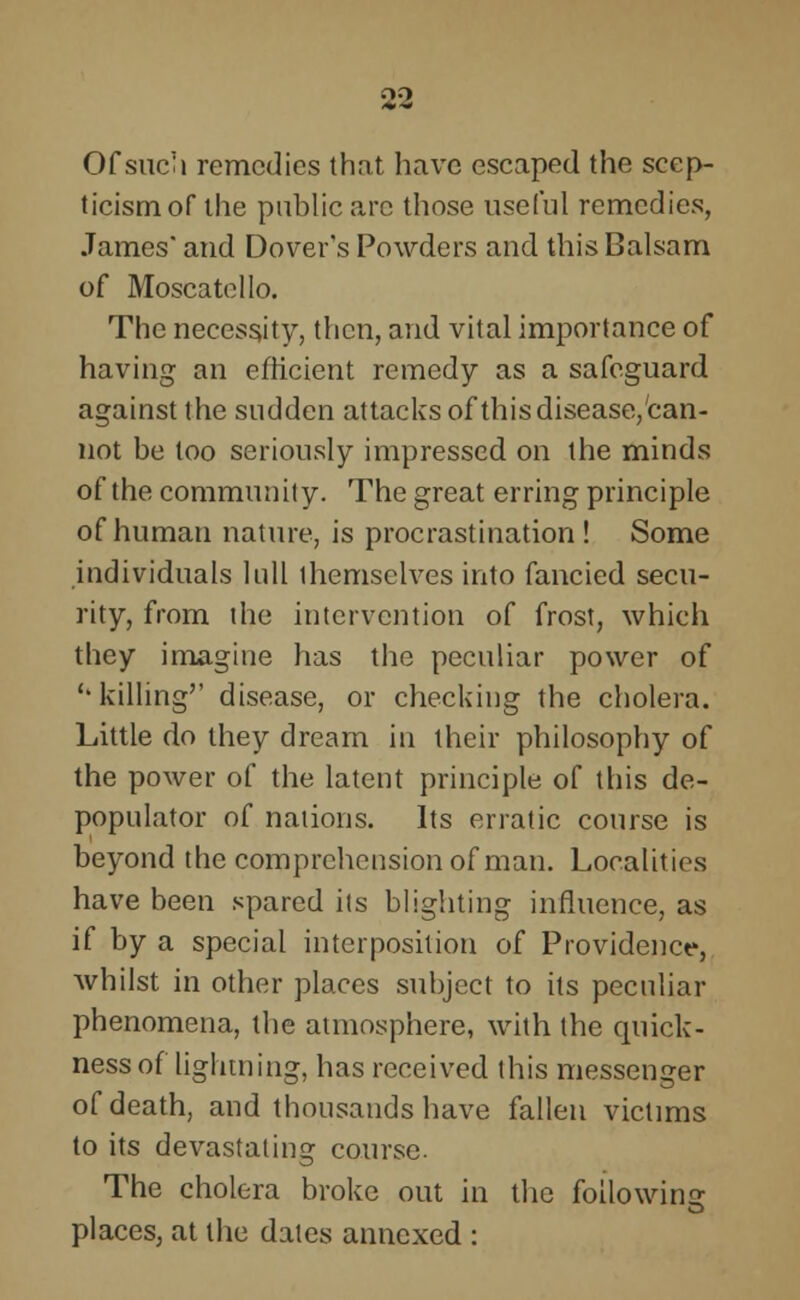 Of such remedies that have escaped the scep- ticism of the public arc those useful remedies, James and Dover's Powders and this Balsam of Moscatello. The necessity, then, and vital importance of having an efficient remedy as a safeguard against the sudden attacks of this disease, can- not be loo seriously impressed on the minds of the community. The great erring principle of human nature, is procrastination ! Some individuals lull themselves into fancied secu- rity, from the intervention of frost, which they imagine has the peculiar power of '* killing disease, or checking the cholera. Little do they dream in their philosophy of the power of the latent principle of this de- populator of nations. Its erratic course is beyond the comprehension of man. Localities have been spared iis blighting influence, as if by a special interposition of Providence, whilst in other places suhject to its peculiar phenomena, the atmosphere, with the quick- ness of lightning, has received this messenger of death, and thousands have fallen victims to its devastating course. The cholera broke out in the following places, at the dales annexed :