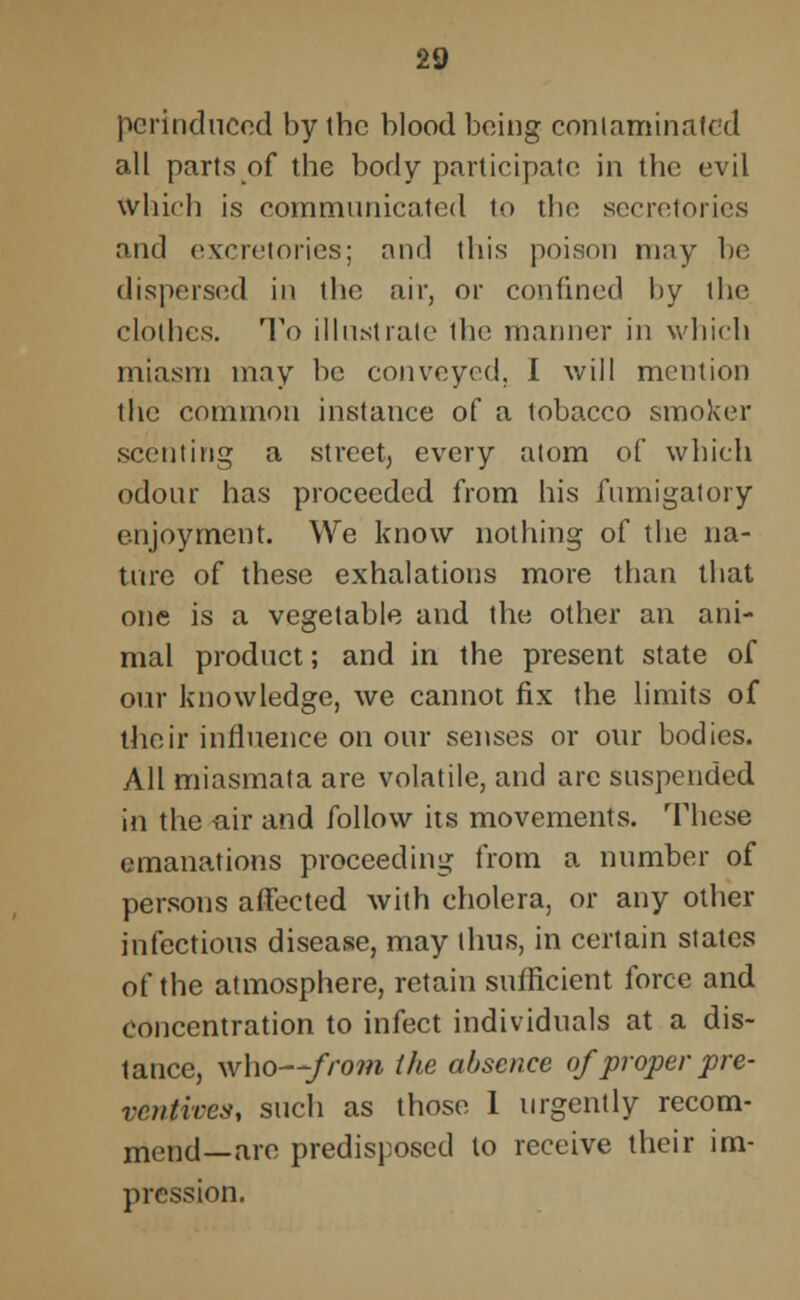 perinduccd by (he blood being contaminated all parts of the body participate in the evil which is communicated to the secretories and excretories; and this poison may be dispersed in the air, or confined by the clothes. To illustrate 1 ho manner in which miasm may be conveyed. I will mention the common instance of a tobacco smoker scenting a street, every atom of which odour has proceeded from his fumigatory enjoyment. We know nothing of the na- ture of these exhalations more than that one is a vegetable and the other an ani- mal product; and in the present state of our knowledge, we cannot fix the limits of their influence on our senses or our bodies. All miasmata are volatile, and arc suspended in the air and follow its movements. These emanations proceeding from a number of persons affected with cholera, or any other infectious disease, may thus, in certain states of the atmosphere, retain sufficient force and concentration to infect individuals at a dis- tance, who—-from the absence of proper pre- ventives, such as those 1 urgently recom- mend—are predisposed to receive their im- pression.