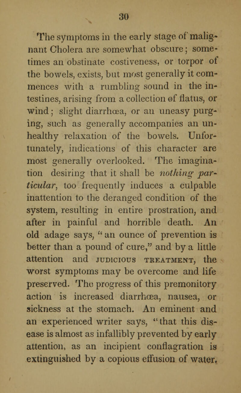 The symptoms in the early stage of malig- nant Cholera are somewhat obscure; some- times an obstinate costiveness. or torpor of the bowels, exists, but most generally it com- mences with a rumbling sound in the in- testines, arising from a collection of flatus, or wind; slight diarrhoea, or an uneasy purg- ing, such as generally accompanies an un- healthy relaxation of the bowels. Unfor- tunately, indications of this character are most generally overlooked. The imagina- tion desiring that it shall be nothing par- ticular, too frequently induces a culpable inattention to the deranged condition of the system, resulting in entire prostration, and after in painful and horrible death. An old adage says,  an ounce of prevention is better than a pound of cure, and by a little attention and judicious treatment, the worst symptoms may be overcome and life preserved. The progress of this premonitory action is increased diarrhoea, nausea, or sickness at the stomach. An eminent and an experienced writer says,  that this dis- ease is almost as infallibly prevented by early attention, as an incipient conflagration is extinguished by a copious effusion of water.