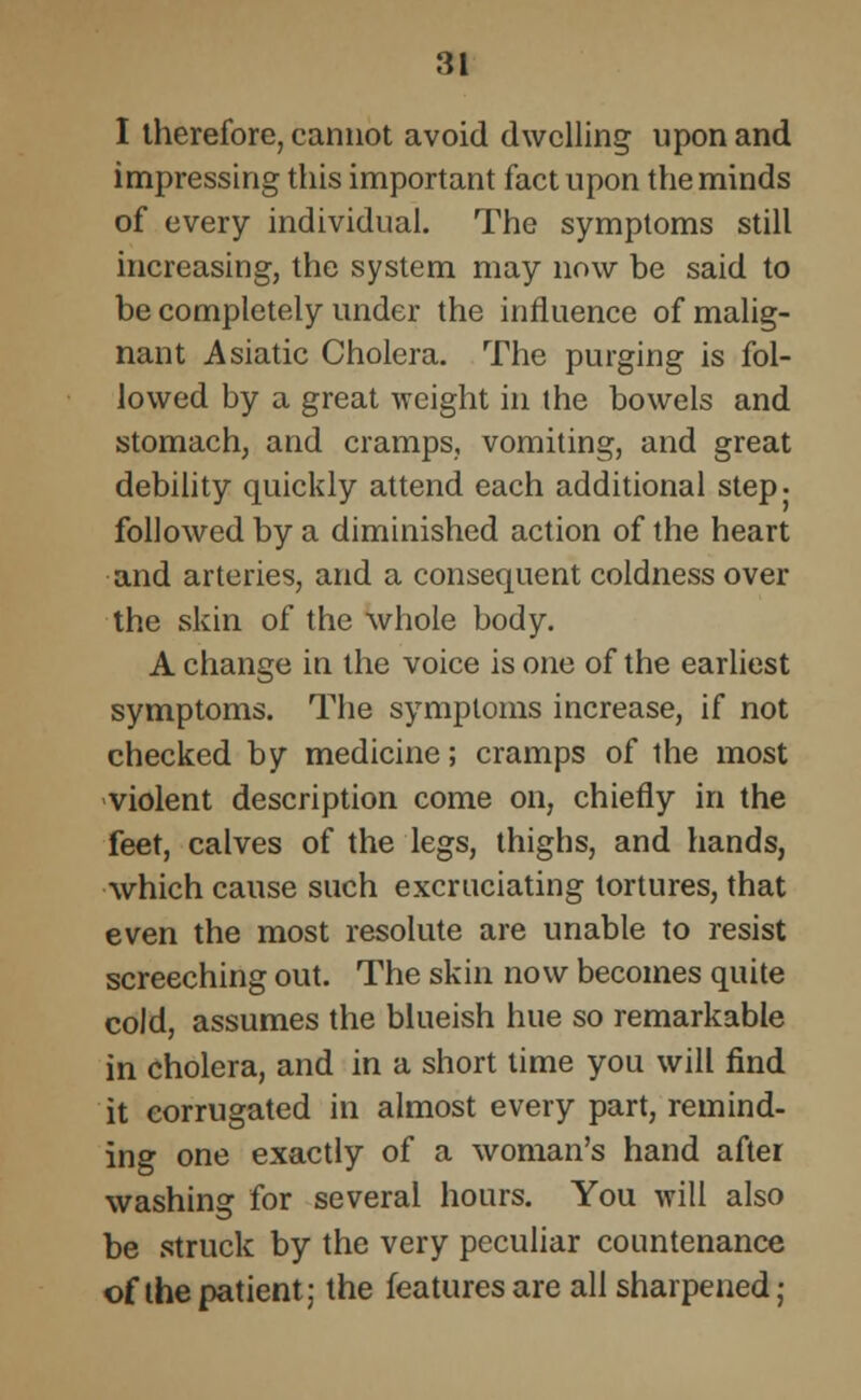 I therefore, cannot avoid dwelling upon and impressing this important fact upon the minds of every individual. The symptoms still increasing, the system may now be said to be completely under the influence of malig- nant Asiatic Cholera. The purging is fol- lowed by a great weight in the bowels and stomach, and cramps, vomiting, and great debility quickly attend each additional step, followed by a diminished action of the heart and arteries, and a consequent coldness over the skin of the whole body. A change in the voice is one of the earliest symptoms. The symptoms increase, if not checked by medicine; cramps of the most violent description come on, chiefly in the feet, calves of the legs, thighs, and hands, which cause such excruciating tortures, that even the most resolute are unable to resist screeching out. The skin now becomes quite cold, assumes the blueish hue so remarkable in cholera, and in a short time you will find it corrugated in almost every part, remind- ing one exactly of a woman's hand after washing for several hours. You will also be struck by the very peculiar countenance of the patient; the features are all sharpened,-