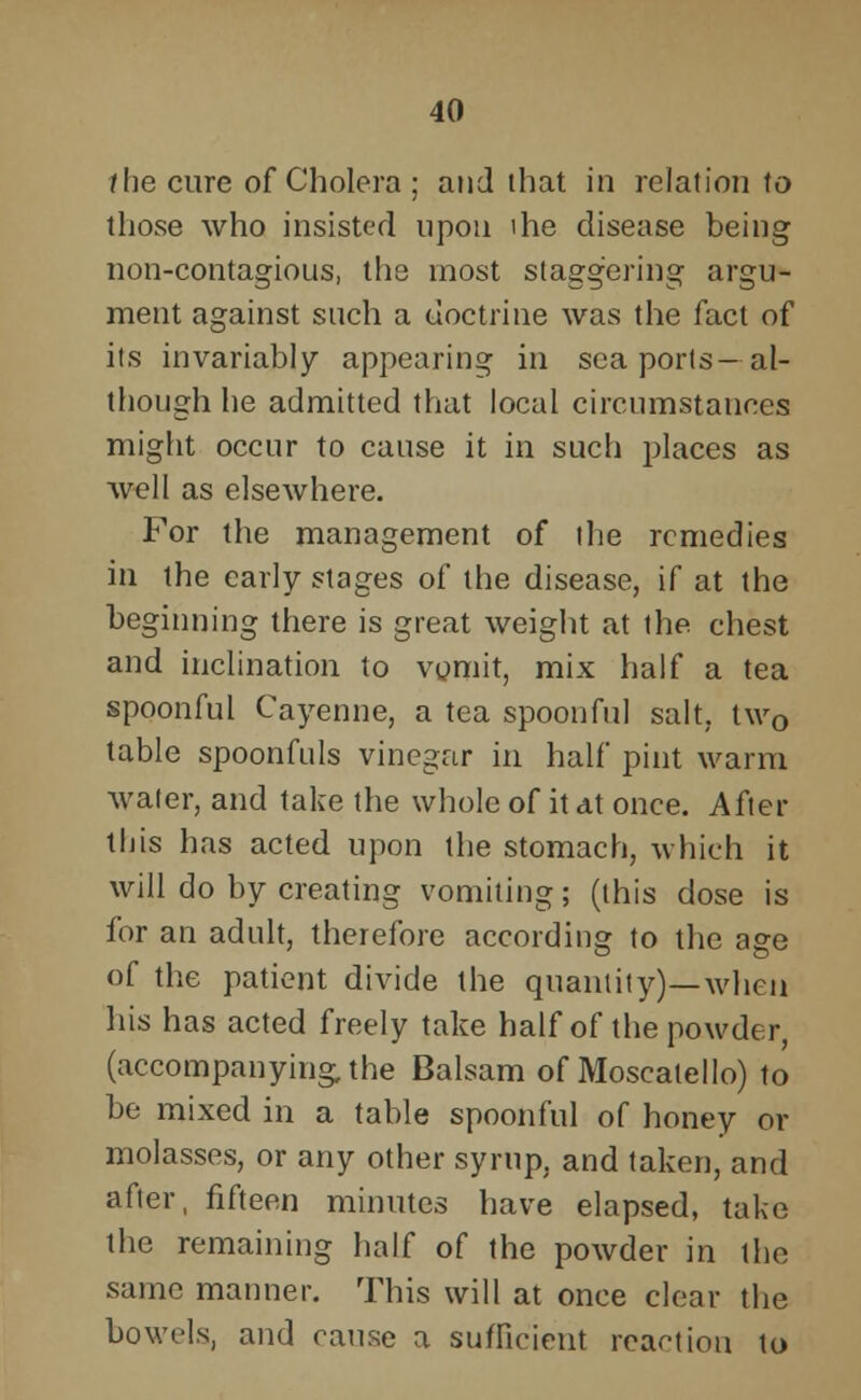 f he cure of Cholera; and that in relation to those who insisted upon ihe disease being non-contagious, the most staggering argu- ment against such a doctrine was the fact of its invariably appearing in sea ports- al- though he admitted that local circumstances might occur to cause it in such places as well as elsewhere. For the management of the remedies in the early stages of the disease, if at the beginning there is great weight at the chest and inclination to vomit, mix half a tea spoonful Cayenne, a tea spoonful salt. tw0 table spoonfuls vinegar in half pint warm water, and take the whole of it at once. After this has acted upon the stomach, which it will do by creating vomiting; (this dose is for an adult, therefore according to the age of the patient divide the quantity)—when his has acted freely take half of the powder, (accompanying, the Balsam of Moscatello) to be mixed in a table spoonful of honey or molasses, or any other syrup, and taken, and after, fifteen minutes have elapsed, take the remaining half of the powder in the same manner. This will at once clear the bowels, and cause a sufficient reaction to