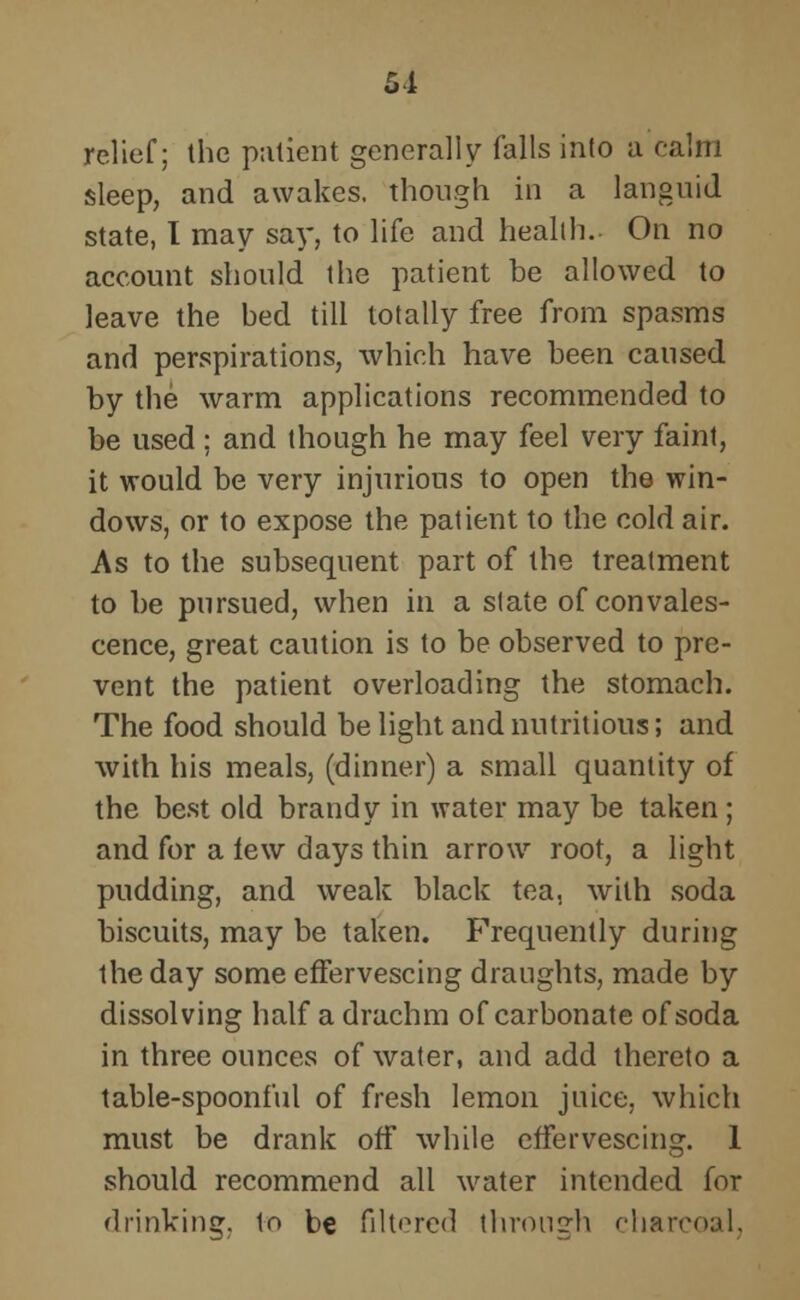 51 relief; the patient generally falls into a calm sleep, and awakes, though in a languid state, I may say, to life and health. On no account should the patient be allowed to leave the bed till totally free from spasms and perspirations, which have been caused by the warm applications recommended to be used; and though he may feel very faint, it would be very injurious to open the win- dows, or to expose the patient to the cold air. As to the subsequent part of the treatment to be pursued, when in a slate of convales- cence, great caution is to be observed to pre- vent the patient overloading the stomach. The food should be light and nutritious; and with his meals, (dinner) a small quantity of the best old brandy in water may be taken; and for a lew days thin arrow root, a light pudding, and weak black tea, with soda biscuits, may be taken. Frequently during the day some effervescing draughts, made by dissolving half a drachm of carbonate of soda in three ounces of water, and add thereto a table-spoonful of fresh lemon juice, which must be drank off while effervescing. 1 should recommend all water intended for drinking, lo be filtered through charcoal.