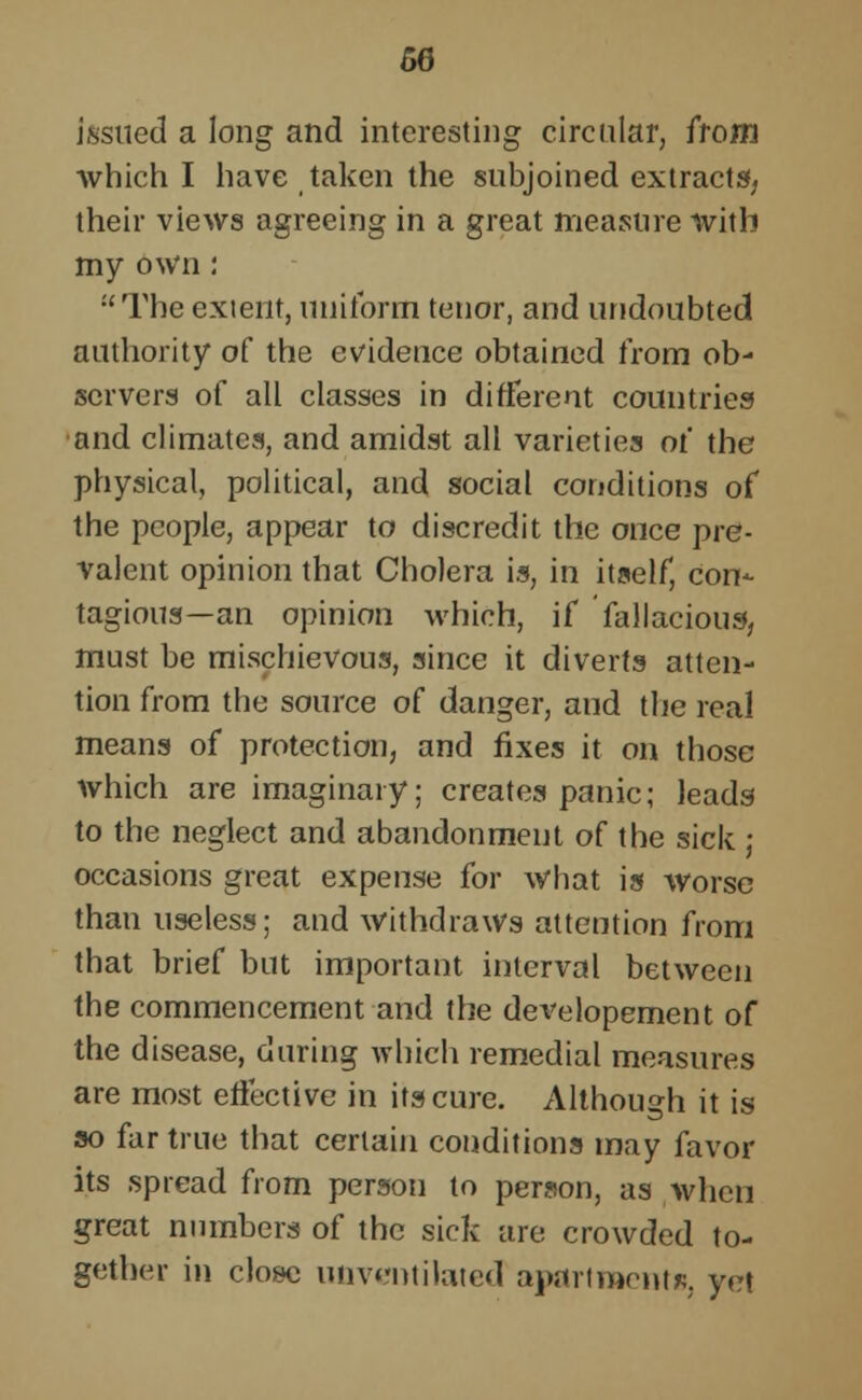 issued a long and interesting circular, from which I have taken the subjoined extracts; their views agreeing in a great measure with my own: The exient, uniform tenor, and undoubted authority of the evidence obtained from ob- servers of all classes in different countries and climates, and amidst all varieties of the physical, political, and social conditions of the people, appear to discredit the once pre- valent opinion that Cholera is, in itself, con- tagious—an opinion which, if fallacious, must be mischievous, since it diverts atten- tion from the source of danger, and the real means of protection, and fixes it on those which are imaginary; creates panic; leads to the neglect and abandonment of the sick j occasions great expense for what is worse than useless; and withdraws attention from that brief but important interval between the commencement and the developement of the disease, during which remedial measures are most effective in its cure. Although it is so far true that certain conditions may favor its spread from person to person, as when great numbers of the sick are crowded to- gether in close unventilated apartments, yet