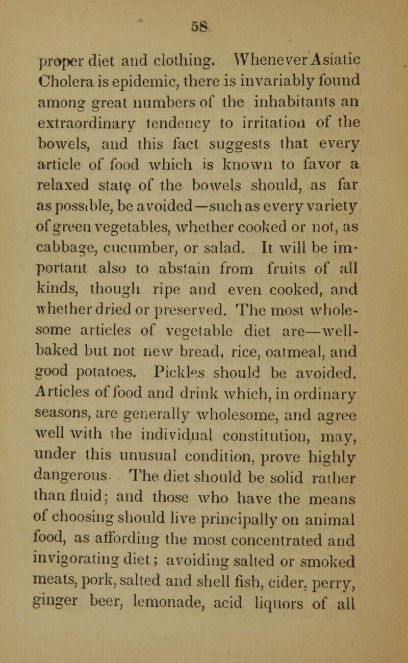 proper diet and clothing. Whenever Asiatic Cholera is epidemic, there is invariably found among great numbers of the inhabitants an extraordinary tendency to irritation of the bowels, and this fact suggests that every article of food which is known to favor a relaxed state of the bowels should, as far as possible, be avoided—such as every variety of green vegetables, whether cooked or not, as cabbage, cucumber, or salad. It will be im- portant also to abstain from fruits of all kinds, though ripe and even cooked, and whether dried or preserved. The most whole- some articles of vegetable diet are—well- baked but not new bread, rice, oatmeal, and good potatoes. Pickles should be avoided. Articles of food and drink which, in ordinary seasons, are generally wholesome, and agree Avell with ihc individual constitution, may, under this unusual condition, prove highly dangerous. The diet should be solid rather than fluid; and those who have the means of choosing should live principally on animal food, as affording the most concentrated and invigorating diet; avoiding salted or smoked meats, pork, salted and shell fish, cider, perry, ginger beer, lemonade, acid liquors of all