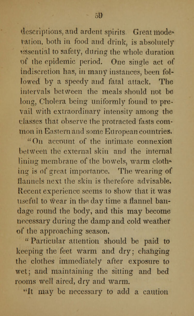 50 descriptions, and ardent spirits. Great mode ration, both in food and drink, is absolutely essential to safety, during the whole duration of the epidemic period. One single act of indiscretion has, in many instances, been fol- lowed by a speedy and fatal attack. The intervals between the meals should not be long, Cholera being uniformly found to pre- vail With extraordinary intensity among the classes that observe the protracted fasts com- mon iti Eastern and some European countries. On account of the intimate connexion between the external skin and the internal lining membrane of the bowels, warm cloth* ing is of great importance. The wearing of flannels next the skin is therefore advisable, llecent experience seems to show that it was useful to Wear in the day time a flannel ban- dage round the body, and this may become necessary during the damp and cold weather of the approaching season.  Particular attention should be paid to keeping the feet warm and dry; changing the clothes immediately after exposure to wet; and maintaining the sitting and bed rooms well aired, dry and warm. It may be necessary to add a caution