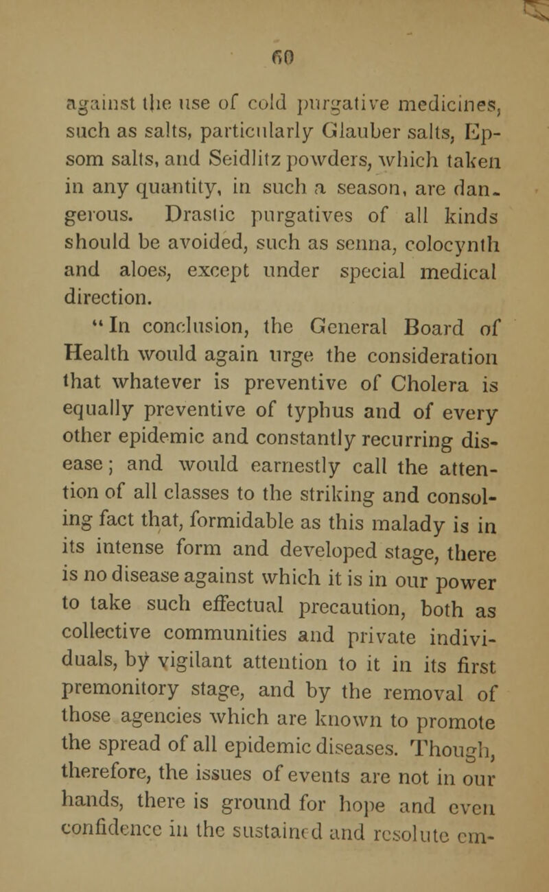 against the use of cold purgative medicines, such as salts, particularly Glauber salts, Ep- som salts, and Seidlitz powders, which taken in any quantity, in such a season, are dan- gerous. Drastic purgatives of all kinds should be avoided, such as senna, colocynth and aloes, except under special medical direction. In conclusion, the General Board of Health would again urge the consideration that whatever is preventive of Cholera is equally preventive of typhus and of every other epidemic and constantly recurring dis- ease ; and would earnestly call the atten- tion of all classes to the striking and consol- ing fact that, formidable as this malady is in its intense form and developed stage, there is no disease against which it is in our power to take such effectual precaution, both as collective communities and private indivi- duals, by vigilant attention to it in its first premonitory stage, and by the removal of those agencies which are known to promote the spread of all epidemic diseases. Though therefore, the issues of events are not in our hands, there is ground for hope and even confidence in the sustained and resolute em-