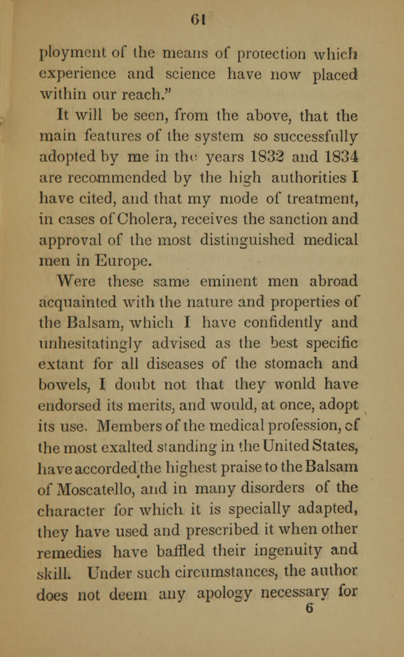 ployment of the means of protection which experience and science have now placed within our reach. It will be seen, from the above, that the main features of the system so successfully adopted by me in the years 1832 and 1834 are recommended by the high authorities I have cited, and that my mode of treatment, in cases of Cholera, receives the sanction and approval of the most distinguished medical men in Europe. Were these same eminent men abroad acquainted with the nature and properties of the Balsam, which I have confidently and unhesitatingly advised as the best specific extant for all diseases of the stomach and bowels, I doubt not that they would have endorsed its merits, and would, at once, adopt its use. Members of the medical profession, cf the most exalted standing in the United States, have accordedthe highest praise to the Balsam of Moscatello, and in many disorders of the character for which it is specially adapted, they have used and prescribed it when other remedies have baffled their ingenuity and skill. Under such circumstances, the author does not deem any apology necessary for 6