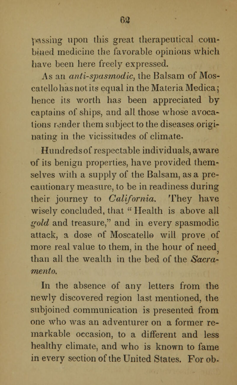 passing upon this great therapeutical com- bined medicine the favorable opinions which have been here freely expressed. As an anti-spasmodic, the Balsam of Mos- catello has not its equal in the Materia Medica; hence its worth has been appreciated by captains of ships, and all those whose avoca- tions render them subject to the diseases origi- nating in the vicissitudes of climate. Hundreds of respectable individuals, aware of its benign properties, have provided them- selves with a supply of the Balsam, as a pre- cautionary measure, to be in readiness during their journey to California. They have wisely concluded, that  Health is above all gold and treasure, and in every spasmodic attack, a dose of Moscatello will prove of more real value to them, in the hour of need than all the wealth in the bed of the Sacra- mento. In the absence of any letters from the newly discovered region last mentioned, the subjoined communication is presented from one who was an adventurer on a former re- markable occasion, to a different and less healthy climate, and who is known to fame in every section of the United States. For ob-