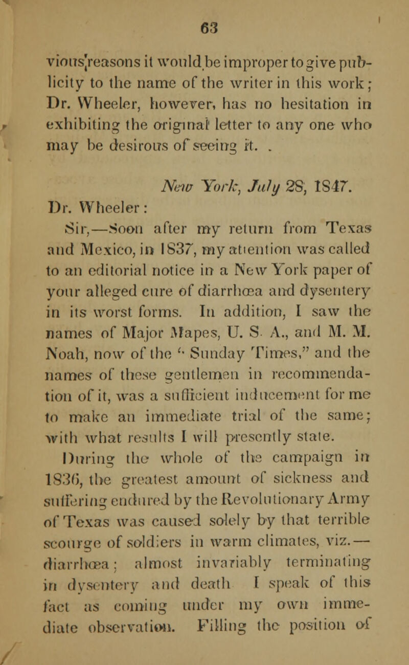 viousjreasons it would be improper to give pub- licity to the name of the writer in this work ; Dr. Wheeler, however, has no hesitation in exhibiting the original' letter to any one who may be desirous of swing it. . New York, July 2S, IS47. Dr. Wheeler : Sir,—Soon after my return from Texas and Mexico, in 1837, my attention was called to an editorial notice in a New York paper of your alleged cure of diarrhoea and dysentery in its worst forms. In addition, I saw the names of Major Mapes, U. S. A., and M. M. Noah, now of the '• Sunday Times, and the names of these gentlemen in recommenda- tion of it, was a sufficient inducement forme to make an immediate trial of the same; with what results I will presently state. During the- whole of the campaign in 1836, the greatest amount of sickness and suffering endured by the Revolutionary Army of Texas was caused solely by that terrible scourge of soldiers in warm climates, viz.— diarrhoea; almost invariably terminating in dysentery and death I speak of this fact as coming under my own imme- diate observation. Filling the position of