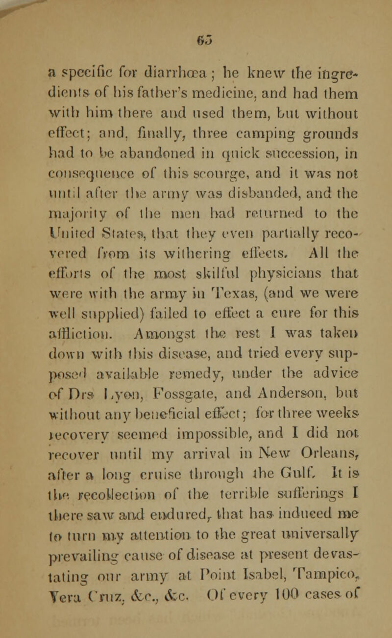 6.3 a specific for diarrhoea; he knew the ingre- dients of his father's medicine, and had them with him there and used them, but without effect; and, finally, three camping grounds had to be abandoned in quick succession, in consequence of this scourge, and it was not until after the army was disbanded, and the majority of the men had returned to the United Slates, that they even partially reco- vered from ils withering effects. All the efforts of the most skilful physicians that were with the army in Texas, (and we were well supplied) failed to effect a cure for this affliction. Amongst the vest I was taken down with this disease, and tried every sup- posed available remedy, under the advice of Drs Lyon, Fossgate, and Anderson, but without any beneacial effect; for three weeks K'coverv seemed impossible, and I did not. recover until my arrival in New Orleans, after a long cruise through the Gulf, It is the recollection of the terrible sufferings I there saw and cnduredr that has induced me to turn my attention to the great universally prevailing cause of disease at present devas- tating our army at Point Isabel, Tampieo, Vera Cruz. &c, &c, Of every 100 cases of