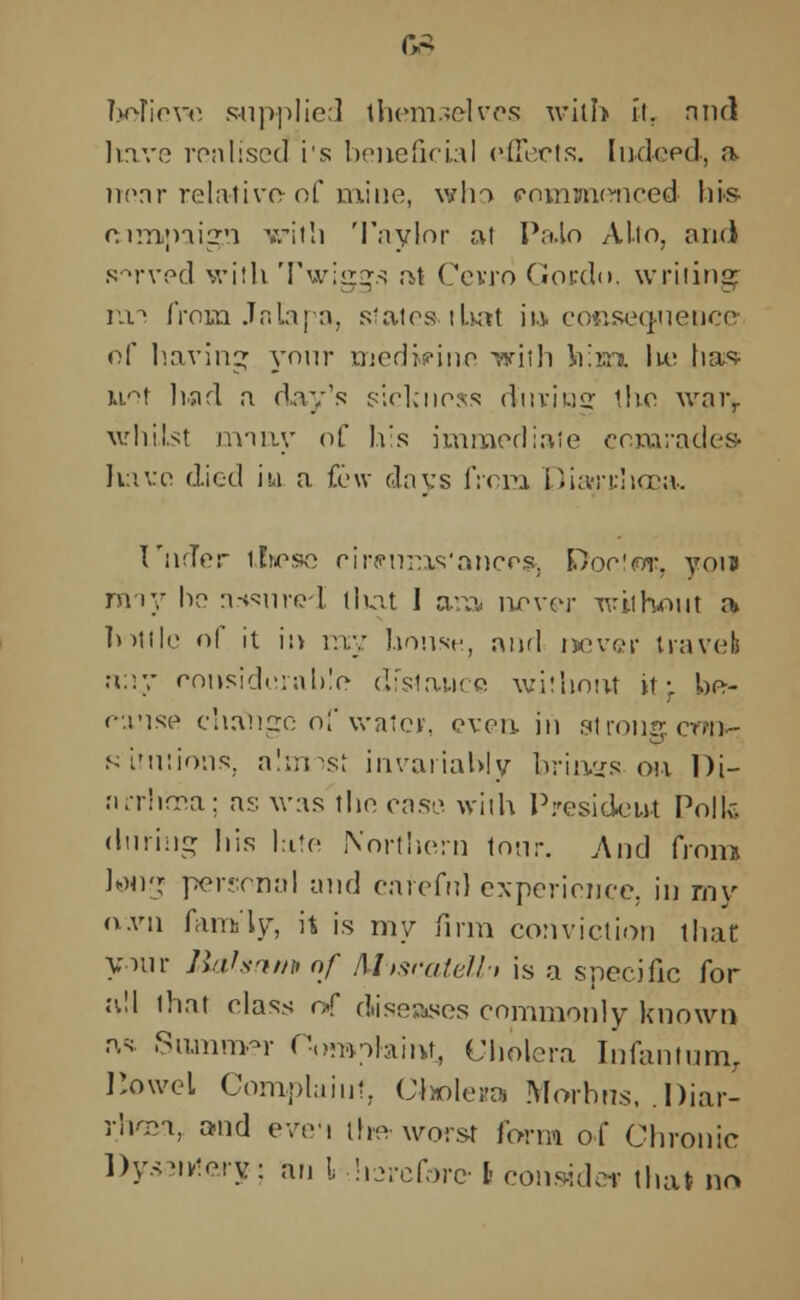 G3 TjoTievo supplied themselves with it. rind have realised i's beneficial effects. Indeed, a nenr relative-of mine, who eomwienced hi® rtimpaign with Taylor at Pa.lo Alio, and served with Twiggs at Cevro Gordo, writing mi from Jala pa, slates-that in eoGseqnence of having yonr medicine ,viih \r.vn. Ik; lias- uof had a day's sickness d'uvins: the \vnrr whilst many of his immediaie comrades- have died iu a few days from Dia-rrhcca. I'nrTer llnese eir«nms'ahcesj £)oc!wr, you rmy ho ar+surci tliat I aim upycv without a bottle of it in my house, and never travel a;:y considerable distance without it; be- cause change of water, even in strong crw- sinuions, almost invariably brings on Di- firrhrca; as was the case with President Polk (hiring his late Northern tour. And from long personal and careful experience, in my 0.V11 family, it is my firm conviction that yam- liahamnf Mwatelh is a specific for all that class of diseases commonly known as. Summer Oomofaint, Cholera Infantum, IJowel Complaint, Cholera Morbus, .I>iar- rhosa, and even the worst form of Chronic Dysentery; an 1, diarcfore I consider that no