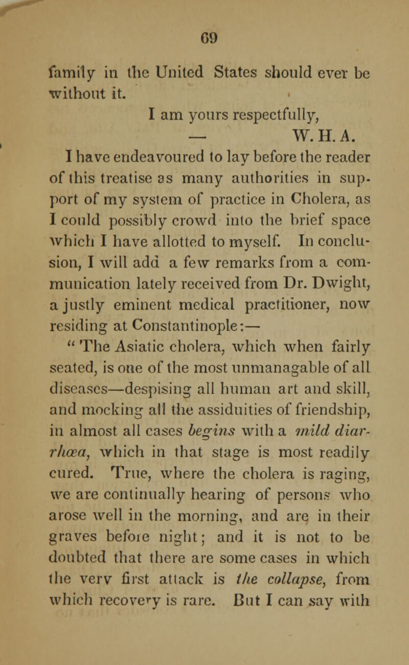 G9 family in the United States should ever be without it. I am yours respectfully, — W.H.A. I have endeavoured to lay before the reader of this treatise as many authorities in sup- port of my system of practice in Cholera, as I could possibly crowd into the brief space which I have allotted to myself. In conclu- sion, I will add a few remarks from a com- munication lately received from Dr. Dwight, a justly eminent medical practitioner, now residing at Constantinople:—  The Asiatic cholera, which when fairly seated, is one of the most unmanagable of all diseases—despising all human art and skill, and mocking all the assiduities of friendship, in almost all cases begins with a inild diar- rhoea, which in that stage is most readily cured. True, where the cholera is raging, we are continually hearing of persons who arose well in the morning, and are in their graves befoie night; and it is not to be doubted that there are some cases in which the verv first attack is the collapse, from which recovery is rare. But I can say with